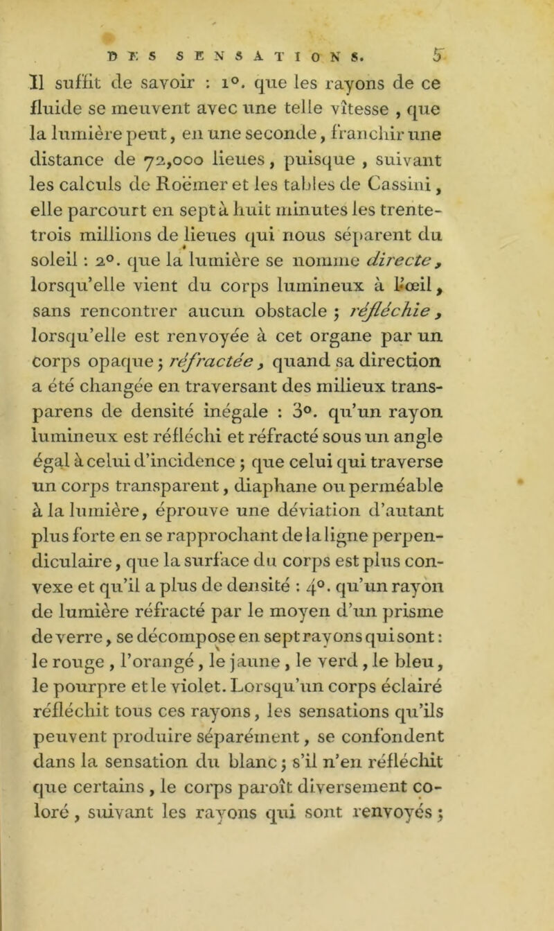 T5 K S SENSATIONS. 6 Ï1 suffit de savoir : i°. que les rayons de ce fluide se meuvent avec une telle vitesse , que la lumière peut, en une seconde, franchir une distance de 72,000 lieues, puisque , suivant les calculs de Roëmer et les tables de Cassini, elle parcourt en sept à huit minutes les trente- trois millions de lieues qui nous séparent du soleil : i°. que la lumière se nomme directe, lorsqu’elle vient du corps lumineux à Uoeil, sans rencontrer aucun obstacle 5 réfléchie, lorsqu’elle est renvoyée à cet organe par un corps opaque ; réfractée , quand sa direction a été changée en traversant des milieux trans- parens de densité inégale : 3°. qu’un rayon lumineux est réfléchi et réfracté sous un angle égal à celui d’incidence ; que celui qui traverse un corps transparent, diaphane ou perméable à la lumière, éprouve une déviation d’autant plus forte en se rapprochant de la ligne perpen- diculaire , que la surface du corps est plus con- vexe et qu’il a plus de densité : 4°- qu’un rayon de lumière réfracté par le moyen d’un prisme de verre, se décompose en sept rayons qui sont : le rouge , l’orangé, le jaune, le Yerd , le bleu, le pourpre et le violet. Lorsqu’un corps éclairé réfléchit tous ces rayons, les sensations qu’ils peuvent produire séparément, se confondent dans la sensation du blanc j s’il n’en réfléchit que certains , le corps paroît di versement co- loré , suivant les rayons qui sont renvoyés ;