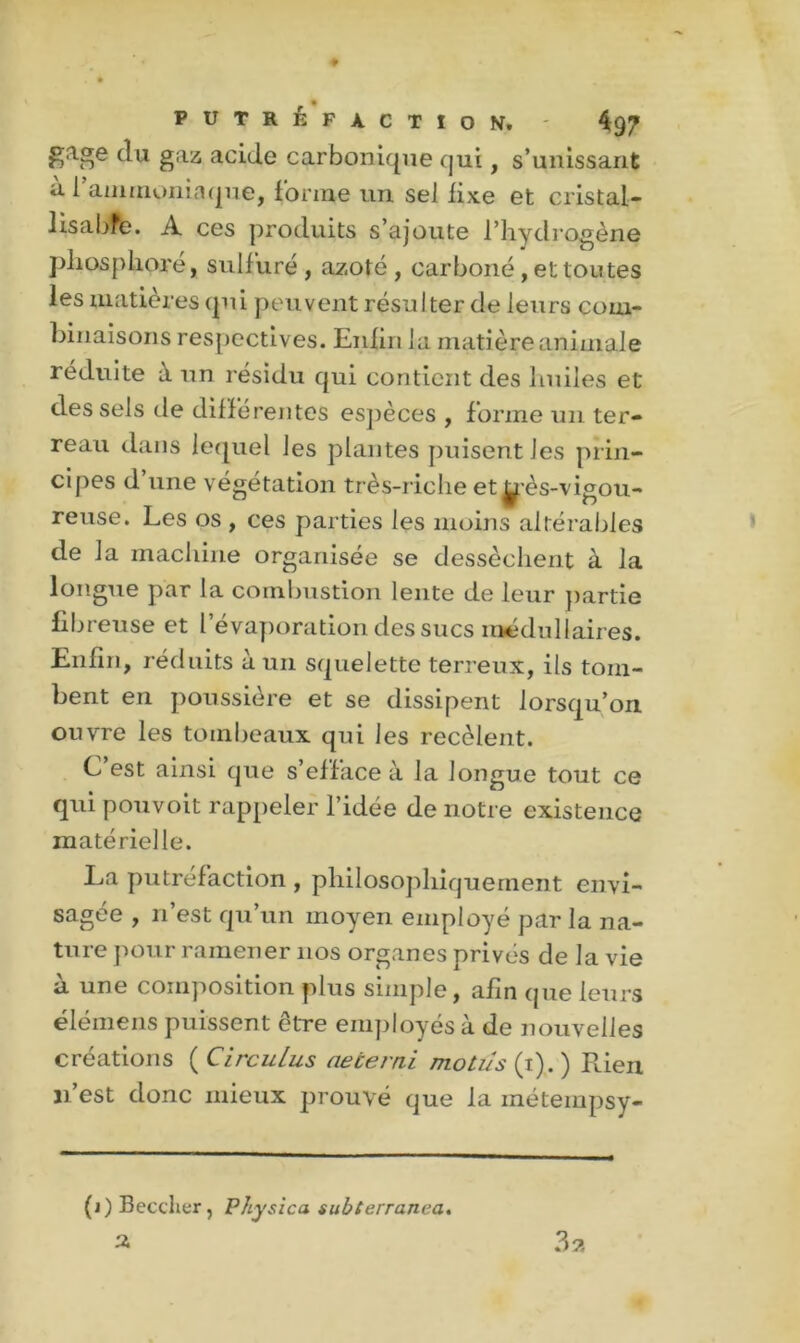 gage du gaz acide carbonique qui, s’unissant à l'ammoniaque, forme un sel fixe et cristal- lis a bfe. A ces produits s’ajoute l’hydrogène phosphore, sulfuré , azoté, carboné , et toutes les matières qui peuvent résulter de leurs com- binaisons respectives. Enlin la matière animale réduite à un résidu qui contient des huiles et des sels de différentes espèces , forme un ter- reau dans lequel les plantes puisent les prin- cipes d une végétation très-riche et^’ès-vigou- reuse. Les os , ces parties les moins altérables de la machine organisée se dessèchent à la longue par la combustion lente de leur partie fibreuse et l’évaporation des sucs médullaires. Enfin, réduits à un squelette terreux, ils tom- bent en poussière et se dissipent lorsqu’on ouvre les tombeaux qui les recèlent. C est ainsi que s’efface à la longue tout ce qui pouvoit rappeler l’idée de notre existence matérielle. La putréfaction , philosophiquement envi- sagée , n’est qu’un moyen employé par la na- ture pour ramener nos organes privés de la vie à une composition plus simple, afin que leurs élémens puissent être employés à de nouvelles créations ( CircuLus aetemi motus (i). ) Rien n’est donc mieux prouvé que la inétempsy- (i) Becdier, Physica subterranea. 2 3 a