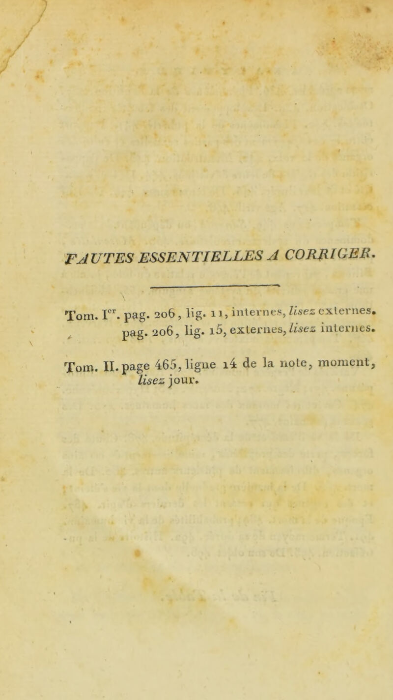 FJ U T ES ESSEN TI ELLES A CO RR [CEE. Tom. Ier. pag. 206, lig. 11, internes, lisez externes. pag. 206, lig. i5, externes, lisez internes. Tom. II. page 465, ligne i4 de la note, moment, lisez jour.