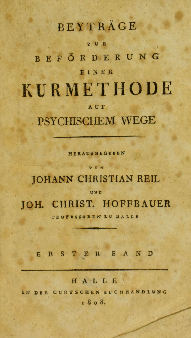 BEYTRAGE BEFÖRDERUNG EINER KURMETHODE AUF PSYCHISCHEM WEGE HERAUSGLGEBEN VON JOHANN CHRISTIAN REIL UND JOH. CHRIST. HOFFBAUER PROFESSOREN' ZU HALLE ERSTER BAND HALLE1 IN DER CURTSCHEN BUCHHANDLUNG 1808.