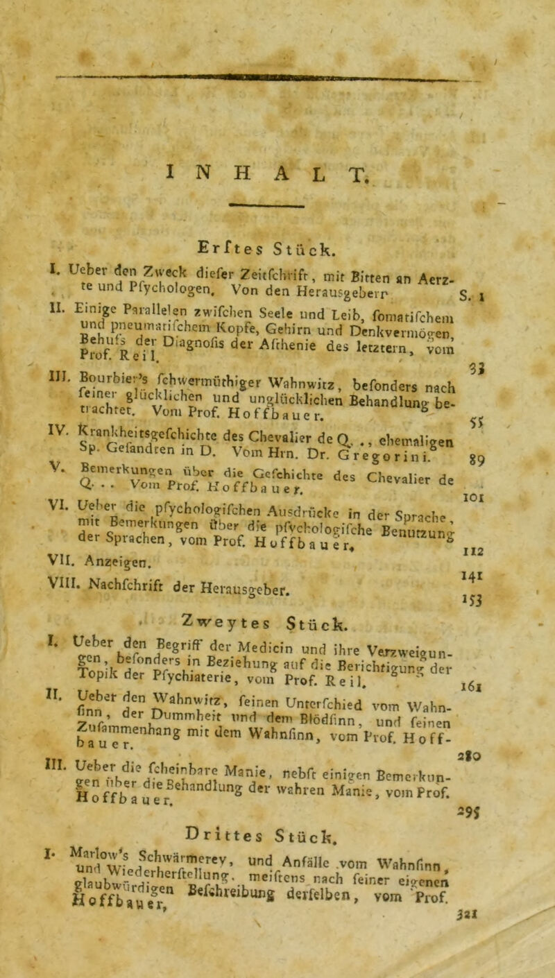 / INHALT. — Erftes Stück. *• ^J^*?*** <l»f« Ztkfchrtft, mit Bitten Am, te und I (^cliologen. Von den Herausgeberr S. H. Einte: Paralleler. «wlfchen Seele und Leib, fomatifchem und pneumatischem Kopfe, Gehirn und Denkvermögen Prof! R(ffi D‘aSn°flS de1' Afchenie letztein. fom HI. Bourbier’s fchuermüthiger Wahnwitz, befonders nach narhr *luc$chin *ind unglücklichen Behandlung be- tiachtet. Vom Prof. Hoffbauer ,v' tÖÄ v- ÄÄÄK“ d's * 33 Sf S9 VI. Heber die pfychologifchen Ausdrücke in der SBrache mit Bemerkungen über die pfvchdogifche Benuttune der Sprachen , vom Prof. H o f f b a u e r. ö VII. Anzeigen. VIII. Nachfchrift der Herausgeber. Zweytes Stück. V*T*? Be8r!ft' de>' Medicin und ihre Vemveigun- ToniI^dp°prSk-n Bez,ellunS al,f d>« Berichtigung der Topik der Pfychiaterie, vom Prof. Reil. ä 2er den Wahnwitz, feinen Untcrfchied vom Wahn- finn der Dummheit und demßtedfinn, und feinen ba u cT.enhanS m'tdcm Wahnfinn> vom Prof. Hoff- 101 112 14t 1J3 I. n. 161 2%Z IIL MaT’ d^ft einigen Bemerkun- Hoffbauer HandlUnS d*r Wahren Man;e> vom Prof. -9J Drittes Stück. “ÄÄTn1, und Anfälle .vom Wtthnlmn, vlaubu - ^ herftcIlun^>. me'rtcns nach feiner eigenen offbau(fr” Be^hreiburfi deiTeIben» vom Prof. ’ 3al