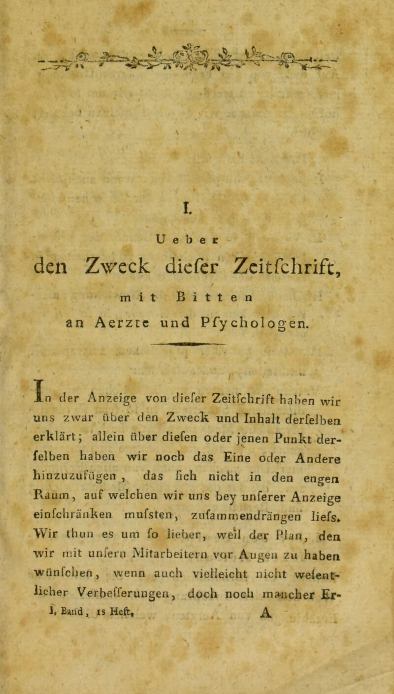 U e b e r den Z\vreck diefer Zeitfchrift, mit Bitten an Aerzte und Pfychologen. In der Anzeige von diefer Zeitfchrift haben wir uns zwar über den Zweck und Inhalt derfelben erklärt; allein über diefen oder jenen Punkt der- felben haben wir noch das Eine oder Andere hinzuzufügen , das lieh nicht in den engen Piaum, auf welchen wir uns bey unferer Anzeige einfehränken rnufsten, zufainrnendrängen liefs* Wir thun es um fo lieber, weil der Plan, den wir mit unfern Mitarbeitern vor Augen zu haben wünfehen, wenn auch vielleicht nicht welent- licher Verbelferungen, doch noch mancher Er- 1. Band , is Heft, A