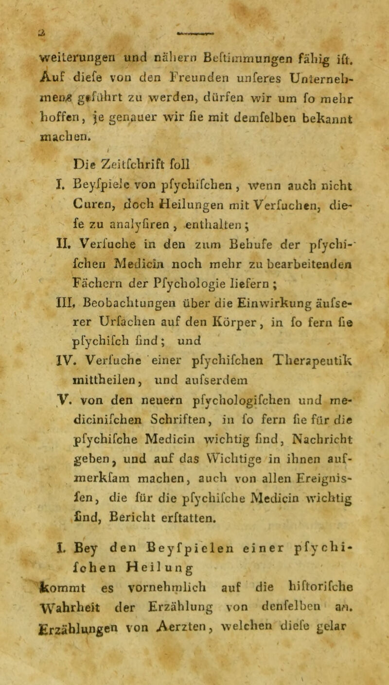 Weiterungen und nähern Beftiinmungen fähig ift. Auf diefe von den Freunden unteres Unterneh- mens geführt zu werden, dürfen wir um fo mehr hoffen, je genauer wir fie mit demfelben bekannt machen. , • t Die Zeitfchrift foll I. Beyfpieie von pfychifchen , wenn auch nicht Curen, doch Heilungen mit Verfuchen, die- fe zu analyfiren , enthalten ; II. Verlache in den zum Behufe der pfychi-' J fchen IVledicin noch mehr zu bearbeitenden Fachern der Pfychologie liefern ; III. Beobachtungen über die Einwirkung äufse- rer Urfachen auf den Körper, in fo fern fie pfychifch find; und IV. Vertu che einer ptychitchen Therapeutik inittheiien, und aufserdem V. von den neuern pfychologifchen und me* dicinitchen Schriften, in fo fern fie für die pfychifche Medicin wichtig find, Nachricht geben, und auf das Wichtige in ihnen auf- merkfam machen, auch von allen Ereignis- fen, die für die pfychifche IVledicin wichtig find, Bericht erftatten. I. Bey den Beyfpielen einer pfychi- fchen Heilung kommt es vornehmlich auf die hiftorifche Wahrheit der Erzählung von dcnfelben an. Erzählungen von Aerzten, welchen diefe gelar