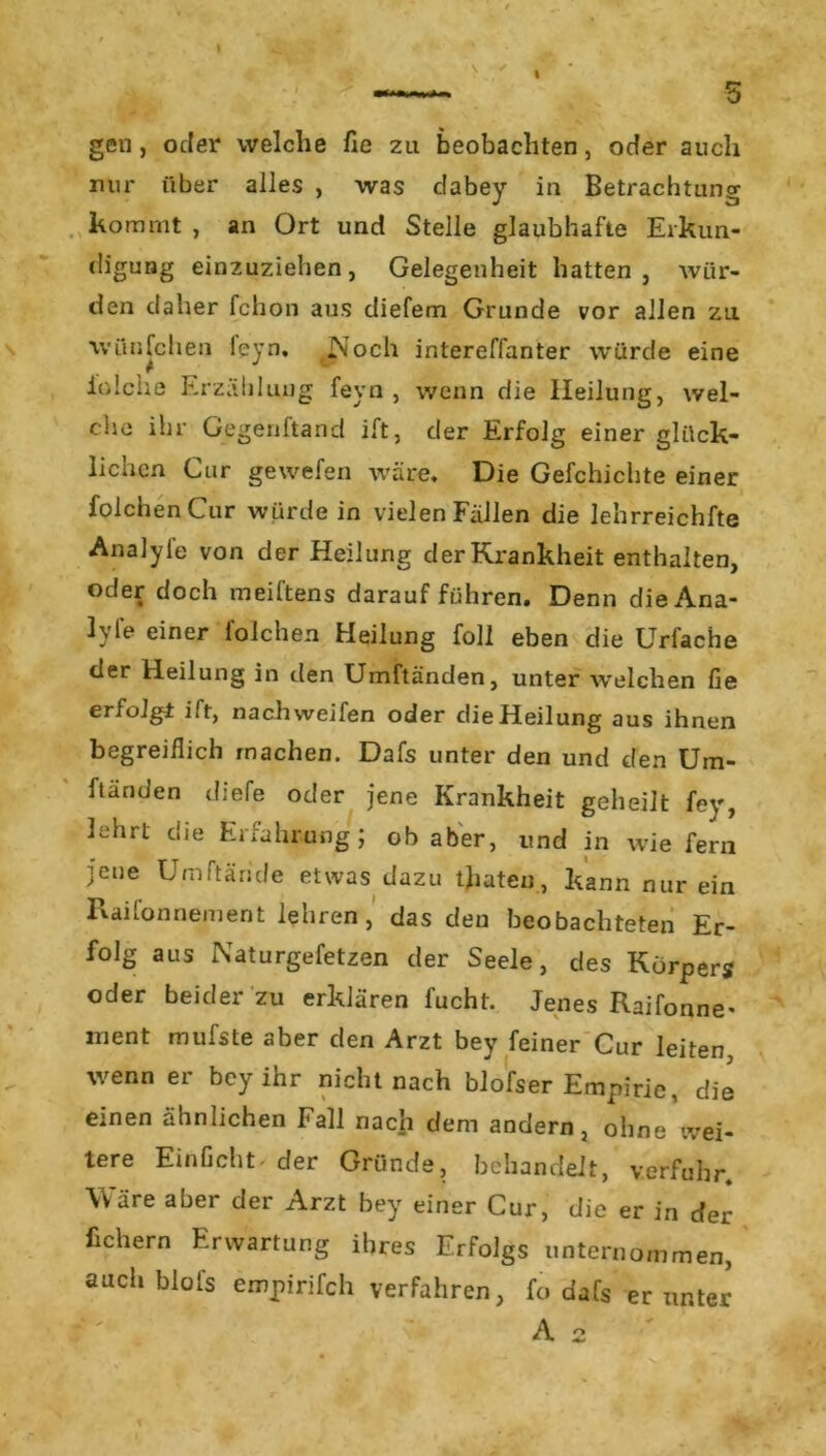 -—- 5 gen , oder welche fie zu beobachten, oder auch nur über alles , was dabey in Betrachtung kommt , an Ort und Stelle glaubhafte Erkun- digung einzuziehen, Gelegenheit hatten, wür- den daher fchon aus diefem Grunde vor allen zu wünfchen leyn. IN och intereffanter würde eine io Ich e Erzählung feyn , wenn die Heilung, wel- che ihr Gegenftand ift, der Erfolg einer glück- lichen Cur gewefen wäre. Die Gefchichte einer folchen Cur würde in vielen Fällen die lehrreichfte Analyle von der Heilung der Krankheit enthalten, oder doch meiftens darauf führen. Denn dieAna- lyl'e einer folchen Heilung foll eben die Urfache der Heilung in den Umftänden, unter welchen fie erfolgt ift, nach weifen oder die Heilung aus ihnen begreiflich machen. Dafs unter den und den Um- ftänden diefe oder jene Krankheit geheilt fey, lehrt die Erfahrung; ob aber, und in wie fern jene Umftäride etwas dazu traten, kann nur ein Raifonnement lehren , das den beobachteten Er- folg aus Naturgefetzen der Seele, des Körper? oder beider zu erklären fucht. Jenes Raifonne* ment mufste aber den Arzt bey feiner Cur leiten wenn er bey ihr nicht nach blofser Empirie, die einen ähnlichen Fall nach dem andern, ohne wei- tere Einficht der Gründe, behandelt, verfuhr. Wäre aber der Arzt bey einer Cur, die er in der fichern Erwartung ihres Erfolgs unternommen, auch blofs empirifch verfahren, fo dafs er unter A 2