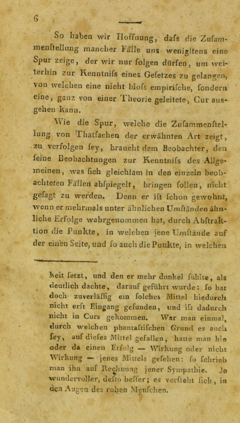 G fl « _ So haben wir Hoffnung, dafs die Zufam- menftelJung mancher halle uns wenigltens eine Spur zeige, der wir nur folgen dürfen, um wei- terhin zur Kenntnils eines Gefetzes zu gelangen, von welchen eine nicht blofs empirifche, fondern eine, ganz von einer 1 heorie geleitete, Curaus- gehen kann. AWe die Spur, welche die Zufammenftel- lung von Thatfachen der erwähnten Art zeigt, zu verfolgen fey, braucht dem Beobachter, den leine Leobachtungen zur Kenntnifs des Allge- meinen, was lieh gleichlam in den einzeln beob- achteten Fällen abfpiegelt, bringen follen , nicht gefagt zu werden. Demi er ift fchon gewohnt, wenn er mehrmals unter ähnlichen UmCtandea ähn- liche Erfolge wahrgenommen hat, durch Abftrak- tion die Punkte, in welchen jene Umftände auf der einen Seite, und fo auch die Punkte, in welchen keit fetzt, und den er mehr dunkel fühlte, als deutlich dachte, darauf geführt wurde: fo hat doch- zuverläffig ein folchcs Mittel hiedurch nicht erft Eingang gefunden, und iCt dadurch nicht in Curs gekommen. War man einmal, durch welchen pbantaftifchen Grund es auch fey, auf diefes Mittel gefallen, hatte man hie oder da einen Erfolg — Wirkung oder nicht Wirkung — jenes Mittels gefehen: fo fekrteb man ihn auf Rechnung jener Sympathie. Je wundervoller, defto beffer; es verficht lieb, in den Augen des rohen Menfchen,