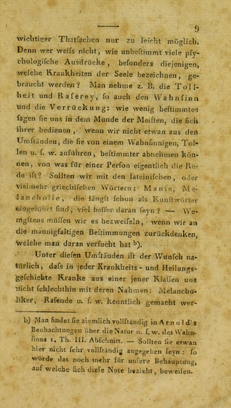 wichtiger Thatfachen nur zu leicht möglich. Denn wer weifs nicht, wie unbestimmt viele pfy- chologifche Ausdrücke, befonders diejenigen, welche Krankheiten der Seele bezeichnen, ge- braucht werden? Man nehme z. B. die Toll- heit und Raferey, fo auch den Wahnfinn und die \ errückung: wie wenig beltimmtcs Sagen fie uns in dein Munde der Meiften, die lieh ihrer bedienen , wenn wir nicht etwan aus deri Urultänden, die fie von einem Wahnfinnigen, Tol- len u. f. w. anführen, beftimmter abnehmen kön- nen, von was für einer Perfon eigentlich die Re- de iit ? Sollten wir mit den lateinifchen, oder Vielmehr griechifchen Wörtern: Manie, Me- lancholie, die Jängit Schon als Kunftwörter <iifjgeführt find, viel heiler daran fern ? — \'Ve- rrigltens midien wir es bezweifeln, wenn wir an die mannigfaltigen Beftimmungen zurückdenken, welche man daran verfucht hat b). Unter diefen Umftänden ift der Wunfch na- türlich, dafs in jeder Kxankheits - und Heilungs- gefchichte Kranke aus einer jener Klaffen uns nicht fchlechthin mit deren Nahmen: .Melancho- liker, Rafende u. f. w, kenntlich gemacht wer- b) Man findet fie ziemlich vollftändig inArnold’s Beobachtungen über die Natur u. f. w. des Wahn- !:nns i. 1 h. III. Abfchnitt. — Sollten lie etwan hier nicht fehr vollftändig angegeben feyn : fo wurde das noch mehr für unfere Behauptung, auf welche lieh diefe Note bezieht, beweifen.