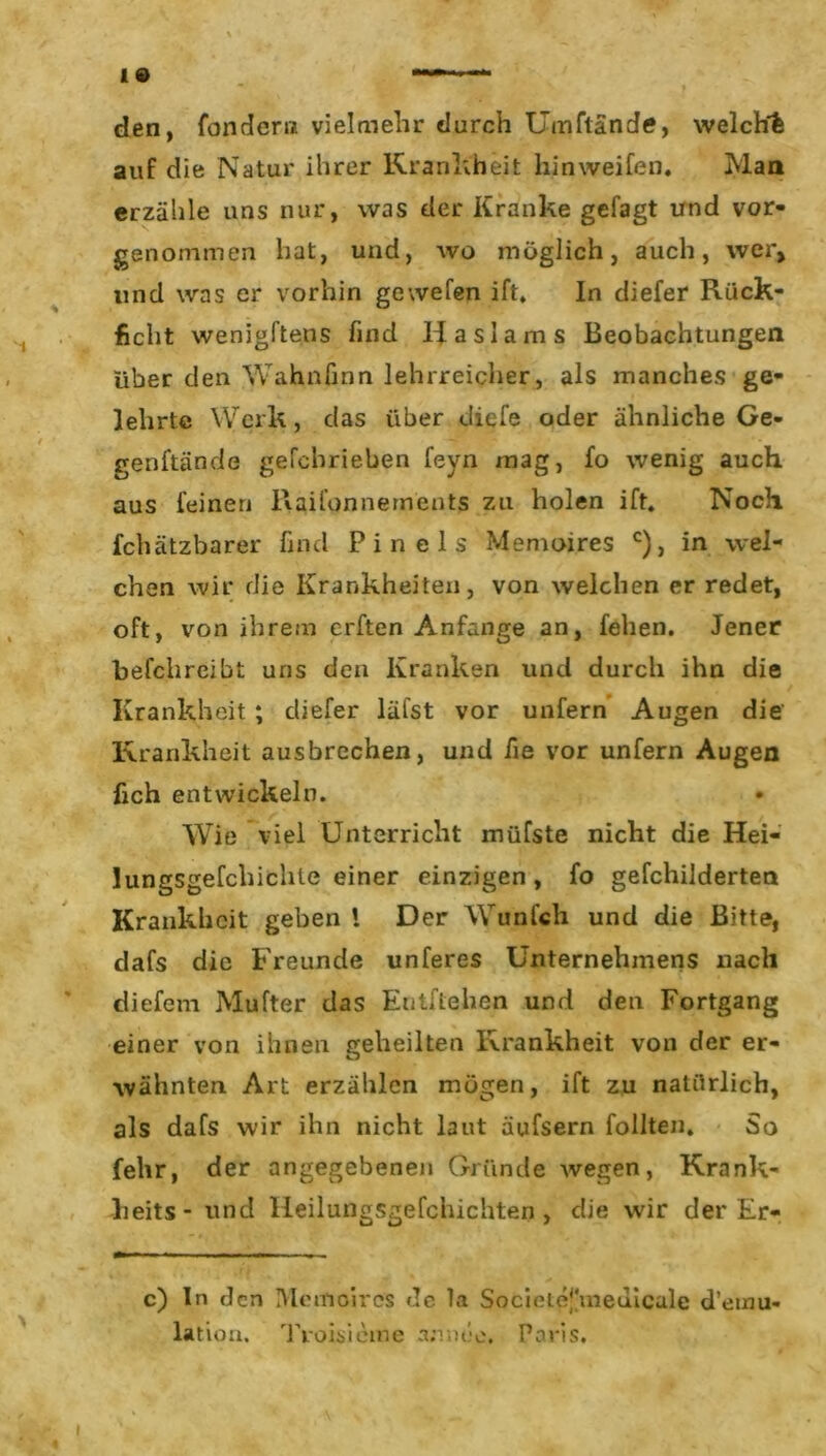 den, fondern vielmehr durch Umftände, welch! auf die Natur ihrer Krankheit hinweifen. Man erzähle uns nur, was der Kranke gefagt und vor- genommen hat, und, wo möglich, auch, wer, und was er vorhin gewefen ift. In diefer Rück- licht wenigftens find Iiaslams Beobachtungen über den Wahnfinn lehrreicher, als manches ge- lehrte Werk, das über cliefe oder ähnliche Ge- genftände gefcbrieben feyn mag, fo wenig auch aus feinen Raifonnernents zu holen ift. Noch fchätzbarer find Pin eis Memoires c), in wel- chen wir die Krankheiten, von welchen er redet, oft, von ihrem elften Anfänge an, feilen. Jener befchreibt uns den Kranken und durch ihn die Krankheit ; diefer läfst vor unfern Augen die Krankheit ausbrechen, und iie vor unfern Augen fich entwickeln. WTie viel Unterricht müfste nicht die Hei- lungsgefchichle einer einzigen, fo gefchilderten Krankheit geben i Der Wunfch und die Bitte, dafs die Freunde unferes Unternehmens nach diefem Mufter das Entliehen und den Fortgang einer von ihnen geheilten Krankheit von der er- wähnten Art erzählen mögen, ift zu natürlich, als dafs wir ihn nicht laut äufsern follten. So fehr, der angegebenen Gründe wegen, Krank- lieits- und Heilungsgefchichten , die wir der Er- c) In den Memoires de la Societej'meuicalc d’euiu- lation. TVoisi eine amteo. Paris. i