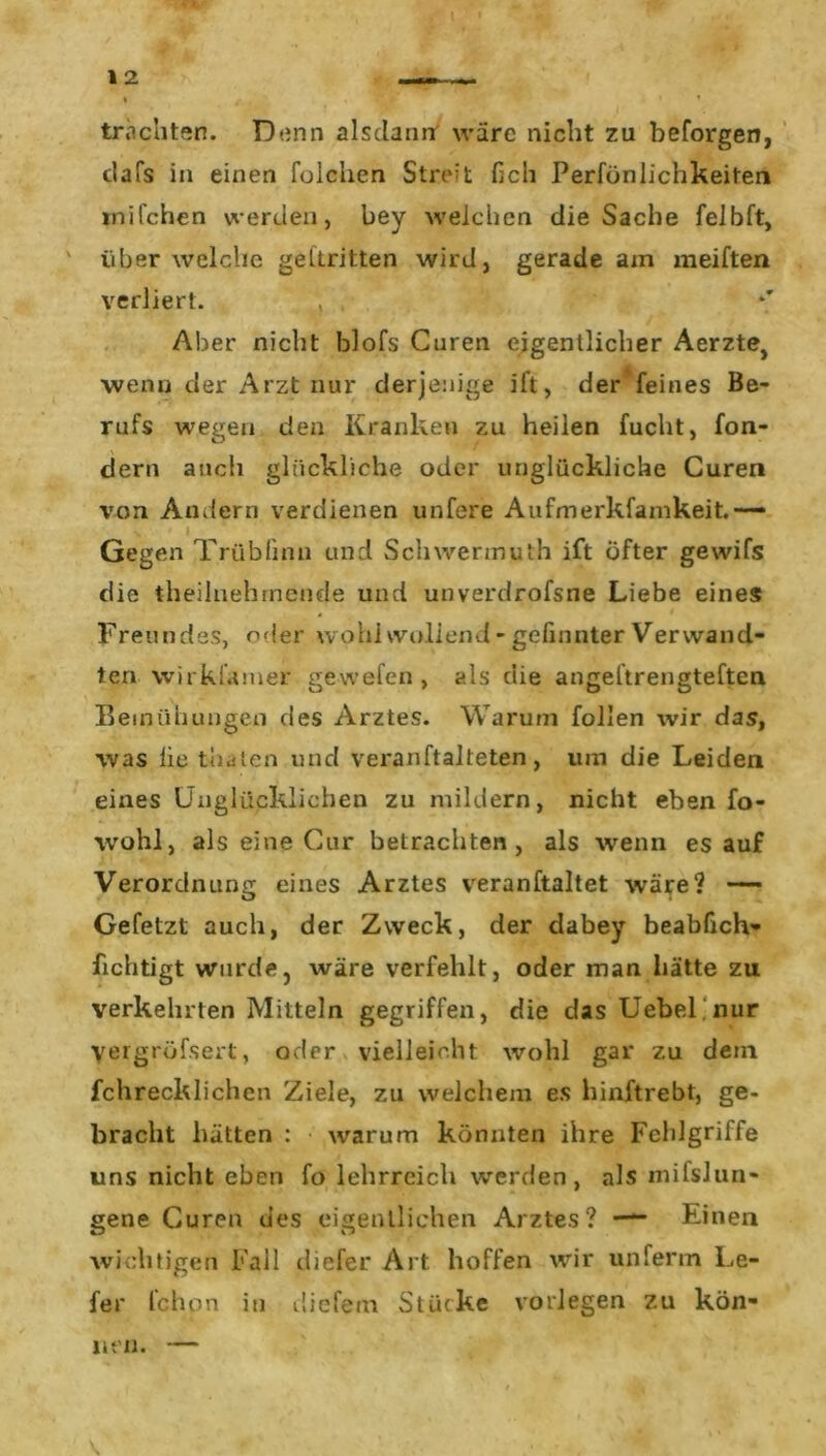 trachten. Dünn alsdann wäre nicht zu beforgen, clafs in einen folchen Streit fich Perfönlichkeiten milchen werden, bey welchen die Sache felbft, ' über welche gekritten wird, gerade am meiften verliert. , Aber nicht blofs Curen eigentlicher Aerzte> wenn der Arzt nur derjenige ift, der feines Be- rufs wegen den Kranken zu heilen fucht, fon- dern auch glückliche oder unglückliche Curen von Andern verdienen unfere Aufmerkfamkeit.—* Gegen Trübünn und Schwermuth ift öfter gewifs die theilnehrnende und unverdrofsne Liebe eines Freundes, oder wohlwollend-gefilmterVerwand- ten wirkiamer ge wefen , als die angeftrengteften Bemühungen des Arztes. Warum follen wir das, was lie thaten und veranftalteten, um die Leiden eines Unglücklichen zu mildern, nicht eben fo- wohl, als eine Cur betrachten, als wenn es auf Verordnung eines Arztes veranftaltet wäre? — Gefetzt auch, der Zweck, der dabey beabfich- fichtigt wurde, wäre verfehlt, oder man hätte zu verkehrten Mitteln gegriffen, die das Uebel nur yergröfsert, oder vielleicht wohl gar zu dem fchrecklichen Ziele, zu welchem es hinftrebt, ge- bracht hätten : warum könnten ihre Fehlgriffe uns nicht eben fo lehrreich werden, als mifslun- gene Curen des eigentlichen Arztes? — Einen wichtigen Fall diefer Art. hoffen wir unferm Le- fer fchpn in diefem Stücke vorlegen zu kön- nen. — t \ * :