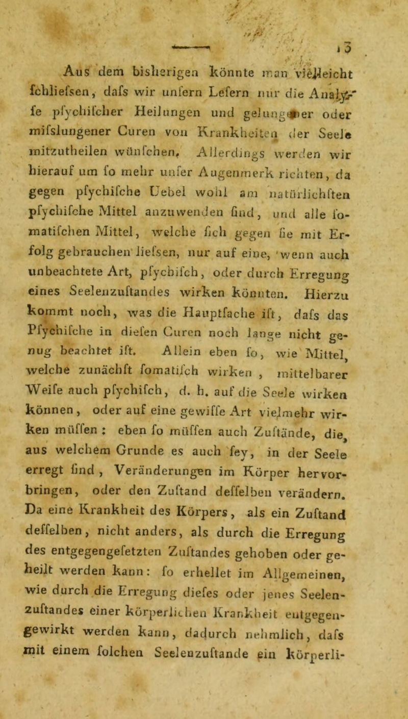 ‘ * i 0 . ' ?..,U Aus dem bisherigen könnte man vielleicht fchliefsen, dafs wir unfern Lefern mir die AnalyV fe pfychifcher HeiJurigen und gelungner oder mifslungener Guren von Krankheiten der Seele mitzutheilen wünfchenf Allerdings werden wir hierauf um fo mehr unfer Augenmerk richten, da gegen pfychifche Uebel wohl am natiirlichften pfychifche Mittel anzuwenden find, und alle l'o- ■ matifchen Mittel, welche hch gegen fie mit Er- folg gebrauchen liefsen, nur auf eine, wenn auch unbeachtete Art, pfycbifch, oder durch Erregung eines Seelenzuftandes wirken könnten. Hierzu kommt noch, was die Hauptfache ift, dafs das Plychifche in dielen Guren noch lange nicht ge- nug beachtet ift. Allein eben fo, wie Mittel, Avelche zunächft fomatiieh wirken , mittelbarer Weife auch pfycbifch, d. h. auf die Seele wirken können , oder auf eine gewiffe Art vielmehr wir- ken mi'iflen : eben fo muffen auch Zuftände, die, aus welchem Grunde es auch fev, in der Seele erregt lind , Veränderungen im Körper hervor- bringen, oder den Zuftand deffelben verändern. Da eine Krankheit des Körpers, als ein Zuftand deffelben, nicht anders, als durch die Erregung des entgegengefetzten Zuftandes gehoben oder ge- heilt werden kann: fo erhellet im Allgemeinen, wie durch die Erregung diefes oder jenes Seelen- zuftandes einer körperlichen Krankheit eutgegen- gewirkt werden kann, dadurch nehmlich, dafs mit einem folchen Seelenzuftande ein körperli-