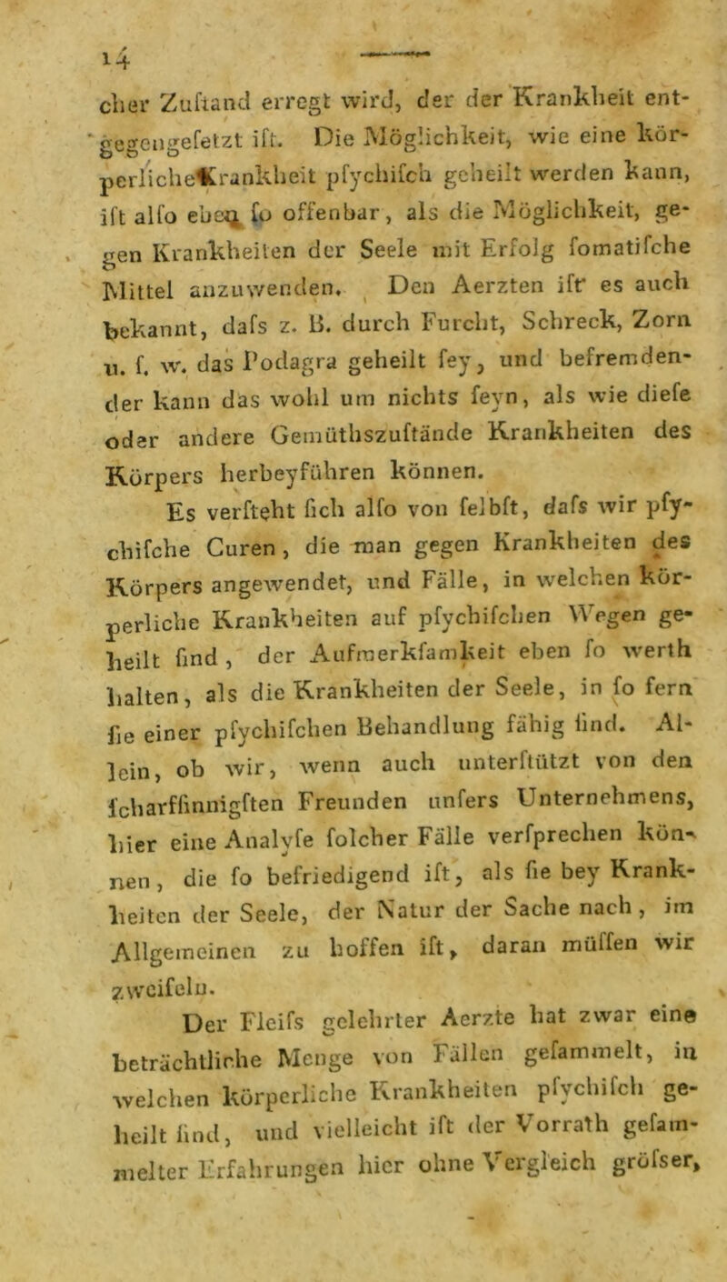 clier Zuftand erregt wird, der der Krankheit ent- 'gegengefetzt ift. Die Möglichkeit, wie eine kör- perlichöCrankheit pfychifch geheilt werden kann, ift alfo eue^ fo offenbar, als die Möglichkeit, ge- gen Krankheiten der Seele mit Erfolg fomatifche Mittel anzuwenden. Den Aerzten ift* es auch bekannt, dafs z. B. durch Furcht, Schreck, Zorn u. f. w. das Podagra geheilt fey, und befremden- der kann das wohl um nichts feyn, als wie diefe oder andere Gemüthszuftände Krankheiten des Körpers herbeyführen können. Es verfteht Geh alfo von felbft, dafs wir pfy- chifche Curen , die man gegen Krankheiten des Körpers angewendet, und Fälle, in welchen kör- perliche Krankheiten auf pfychifchen Wegen ge- heilt ünd , der Aufraerkfamkeit eben fo werth halten, als die Krankheiten der Seele, in fo fern fie einer pfychifchen Behandlung fähig lind. Al- ]cin, ob wir, wenn auch unterftützt von den fcharfGnnigften Freunden unfers Unternehmens, hier eine Analvfe folcher Fälle verfprechen kön^ nen, die fo befriedigend ift, als fie bey Krank- heiten der Seele, der Natur der Sache nach , itn Allgemeinen zu hoffen ift, daran müffen wir zweifeln. Der Fleifs gelehrter Aerzte hat zwar ein© beträchtliche Menge von Fällen gefammelt, in welchen körperliche Krankheiten pfychifch ge- heilt lind, und vielleicht ift der Vorrath gefam- melter Erfahrungen hier ohne Vergleich grüfser.