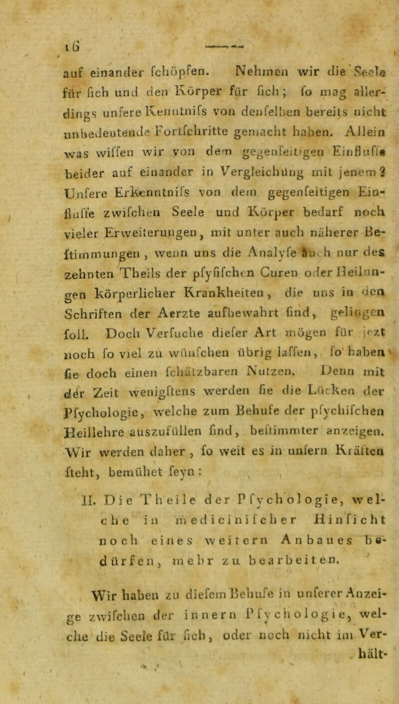 auf einander fchöpfen. Nehmen wir die Seele für fich und den Körper für fich ; fo mag aller- dings unfere Kemitnifs von denfelben bereils nicht unbedeutende Forlfchritte gemacht haben. Allein was willen wir von dem gegen feitigen Einfluß« beider auf einander in Vergleichung mit jenem? Unfere Erkenntnifs von dem gegenfeitigen Ein- flüße zwilchen Seele und Körper bedarf noch vieler Erweiterungen, mit unter auch näherer ße- ftimmungen , wenn uns die Analyfe 5ik h nur des zehnten Theils der pfylifchen Guren oder Heilun- gen körperlicher Krankheiten , die uns in öcn Schriften der Aerzte aufbewahrt lind, gelingen foll. Doch Verfuche diefer Art mögen für jezt noch fo viel zu wünfcben übrig laffen, fo haben fie doch einen fchätzbaren Nutzen. Denn mit dör Zeit wenigftens werden fie die Lücken der Pfychologie, welche zum Behufe der pfychifchen Beillehre auszufüllen find, beftimmter anzeigen. Wir werden daher , fo weit es in unfern Krälten fteht, bemühet feyn : II, Die T h e i 1 e der Pfychologie, wel- che in medicinifcher Hinficht noch eines weitern Anbaues be- dürfen, mehr zu bearbeiten. Wir haben zu diefemBehufe in unferer Anzei- ge zwifclien der inner» Pfychologie, wel- che die Seele für lieh, oder noch nicht im Ver- hält-