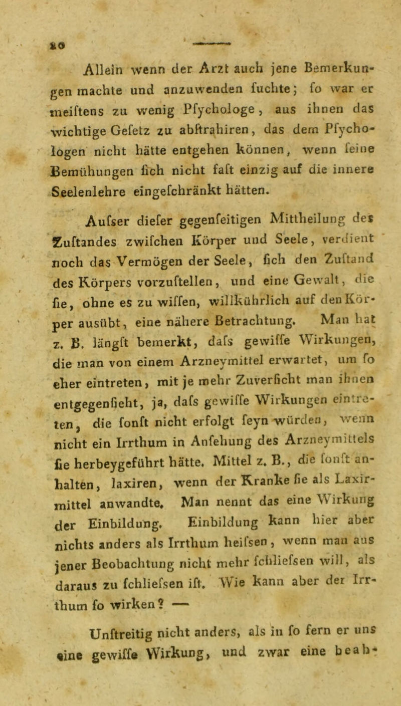 Allein wenn der Arzt auch jene Bemerkun- gen machte und anzuwenden fuchte; fo war er meiftens zu wenig Pfychologe , aus ihnen das wichtige Gefetz zu abftrahiren, das dem Pfycho- logen nicht hätte entgehen können, wenn leine Bemühungen lieh nicht faft einzig auf die innere Seelenlehre eingefchränkt hätten. Aufser diefer gegenfeitigen Mittheilung des Zuftandes zwilchen Körper und Seele, verdient noch das Vermögen der Seele, fich den Zultand des Körpers vorzuftellen, und eine Gewalt, die fie, ohne es zu willen, willkührlich auf den Kör- per ausübt, eine nähere Betrachtung. Man hat z. B. länglt bemerkt, dals gewille Wirkungen, die man von einem Arznevmittel erwartet, um fo eher eintreten, mit je mehr Zuverficht man ihnen entgegenfieht, ja, dals gewille Wirkungen ernte- ten, die fonlt nicht erfolgt feyn würden, wenn nicht ein Irrthum in Anfehung des Arzneymittels fie herbeygeführt hätte. Mittel z. B., die lon.t an- halten, laxiren, w'enn der Kranke fie als Laxir- mittel anwandte. Man nennt das eine V irkung der Einbildung. Einbildung kann hier aber nichts anders als Irrthum lieifsen , wenn man aus jener Beobachtung nicht mehr fchliefsen will, als daraus zu fchliefsen ift. Wie kann aber der Irr- thum fo wirken ? — Unftreitig nicht anders, als in fo fern er uns «ine gewiffe Wirkung, und zwar eine beab-