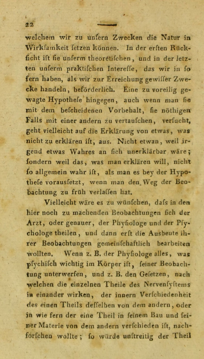 Wirkfamkeit letzen können. In der erften Rück- ficht ift fie unferm theoretifchen , und in der letz- ten unferm praktifchen Intereffe, das wir in fo fern haben, als wir zur Erreichung gewiffer Zwe- cke handeln, beförderlich. Eine zu voreilig ge- wagte Hypothefe hingegen, auch wenn man he mit dem befcheidenen Vorbehalt, fie nöthigen Falls mit einer andern zu vertaufchen, verfucht, geht vielleicht auf die Erklärung von etwas, was nicht zu erklären ift, aus. Nicht etwan, weil ir- gend etwas Wahres an lieh unerklärbar wäre; fondern weil das, was man erklären will, nicht fo allgemein wahr ift, als man es bey der Hypo- thefe vorausfetzt, wenn man den. Weg der Beo- bachtung zu früh verlaffen hat. Vielleicht wäre es zu wünfehen, dafs in den hier noch zu machenden Beobachtungen lieh der Arzt, oder genauer, der Phyfiologe und der Pfy« chologe theilen , und dann erft die Ausbeute ih- rer Beobachtungen gemeinfchaftlich bearbeiten wollten. Wenn z. B. der Phyfiologe alles, was pfychifch wichtig im Körper ift, feiner Beobach- tung unterwerfen, und z. B. den Gefetzen, nach welchen die einzelnen Theile des Nervenfyftems in einander wirken, der innern Verfchiedenheit des einen Theils deffelben von dem andern, oder in wie fern der eine Theil in feinem Bau und fei- ner Materie von dem andern verfchieden ift, nach- forfchen wollte ; fo würde unftreitig der Theil