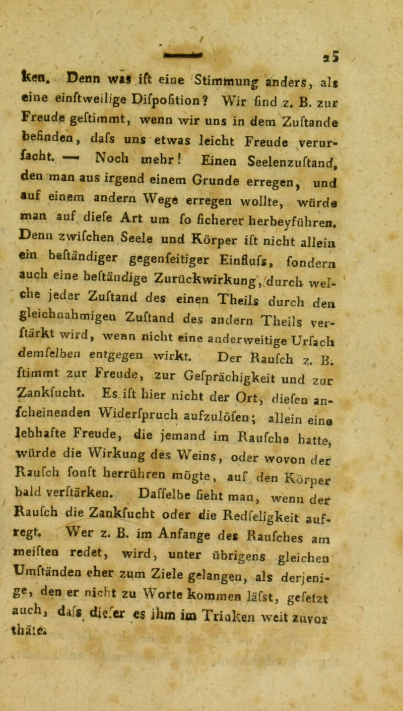 ken. Denn was ift eine Stimmung anders, als eine einftweilige Difpofition? Wir find z. B. zur Freude geftimmt, wenn wir uns in dem Zuftande befinden, dafs uns etwas leicht Freude verur- facht. — Noch mehr! Einen Seelenzuftand, den man aus irgend einem Grunde erregen, und auf einem andern Wege erregen wollte, würde man auf diefe Art um fo ficherer herbeyführen. Denn zwifchen Seele und Körper ift nicht allein ein beftändiger gegenfeitiger Einflufs, fondern auch eine beftändige Zurückwirkung, durch wel- che jeder Zuftand des einen Theils durch den gleich nah migen Zuftand des andern Theils ver- ftärkt wird, wenn nicht eine anderweitige Urfach demfelben entgegen wirkt. Der Raufch z. B. ftimmt zur Freude, zur Gefprächigkeit und zur Zankfucht. Es ift hier nicht der Ort, diefen an- fcheinenden Widerfpruch aufzulöfen; allein eine lebhafte Freude, die jemand im Raufche hatte, würde die Wirkung des Weins, oder wovon der Raufch fonft herrühren mögte, auf den Körper bald verftärken. Daffelbe Geht man, wenn der Raufch die Zankfucht oder die Redfeligkeit auf- regt. Wer z. B. im Anfänge des Raufches am meiften redet, wird, unter übrigens gleichen Umftänden eher zum Ziele gelangen, als derjeni- ge, den er nicht zu Worte kommen läfst, gefetzt auch, dafs die.er es ihm im Trinken weit zuvor thäle«