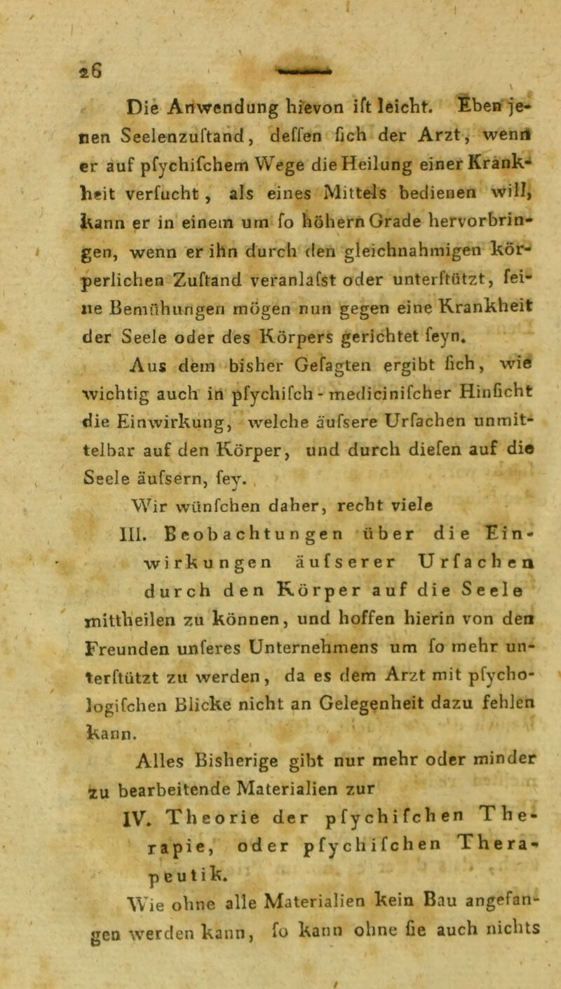 I I \ Die Anwendung hievon ift leicht. Eben je- nen Seelenzuftand, deffen fich der Arzt, wenn er auf pfychifchem Wege die Heilung einer Krank- heit verfucht , als eines Mittels bedienen will, kann er in einem um fo hohem Grade hervorbrin- gen, wenn er ihn durch den gleichnahmigen kör- perlichen Zuftand veranlafst oder unterftiitzt, fei- ne Bemühungen mögen nun gegen eine Krankheit der Seele oder des Körpers gerichtet feyn. Aus dem bisher Gefagten ergibt fich, wie wichtig auch in pfychifch - medicinifcher Hinficht die Einwirkung, welche äufsere Urfachen unmit- telbar auf den Körper, und durch diefen auf die Seele äufsern, fev. Wir wünfchen daher, recht viele III. Beobachtungen über die Ein- wirkungen äufserer Urfachen durch den Körper auf die Seele mittheilen zu können, und hoffen hierin von den Freunden unferes Unternehmens um fo mehr un* terftützt zu werden, da es dem Arzt mit pfycho- Jogifchen Blicke nicht an Gelegenheit dazu fehlen kann. * ^ Alles Bisherige gibt nur mehr oder minder zu bearbeitende Materialien zur IV. Theorie der pfychifch en The- rapie, oder pfychifchen Thera- peut i k. Wie ohne alle Materialien kein Bau angefan- gen werden kann, fo kann ohne fie auch nichts /