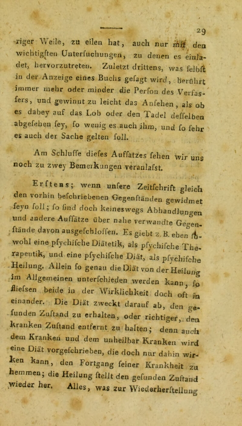 xiger Weile, zu eilen hat, auch nur mtf dea wichtigsten ünterfuchungen, zu denen es'einla- det, hervorzutreten. Zuletzt drittens, was felblfc in der Anzeige eines Buchs gefagt wird, berührt immer mehr oder minder die Perfon des Verfas- fers, und gewinnt zu leicht das Anfehen, als ob es dabey auf das Lob oder den Tadel deffelben abgefehen fey, fo wenig es auch ihm, und fo lehr es auch der Sache gelten foll. - Am Schluffe diefes Auffatzes fehen wir uns noch zu zwey Bemerkungen veranlafst. • ... • » • n Erftens; wenn unfere Zeitfchrift gleich den vorhin befchriebenen Gegenftänden gewidmet feyn foll; fo lind doch keineswegs Abhandlungen und andere Auffätze über nahe verwandte Ge^en- ftände davon ausgefchloffen. Es giebt z. B. eben iC wohl eine pfychifche Diätetik, als pfychifche The- rapeutik, und eine pfychifche Diät, als pfychifche Herlung. Allein fo genau die Diät von der Heilung im Allgemeinen unterfchieden werden kann fo üiefsen beide in der Wirklichkeit doch oft in einander. Die Diät zweckt darauf ab, den ge. funden Zuftand zu erhalten, oder richtiger, dea kranken Zuftand entfernt zu halten; denn auch dem Kranken und dem unheilbar Kranken wird eine Diät vorgelchrieben, die doch nur dahin wir- ken kann, den Fortgang feiner Krankheit zu emmen; die Heilung ftelit den gefunden Zuftand wieder her. Alles, was zur Wiederherftellung