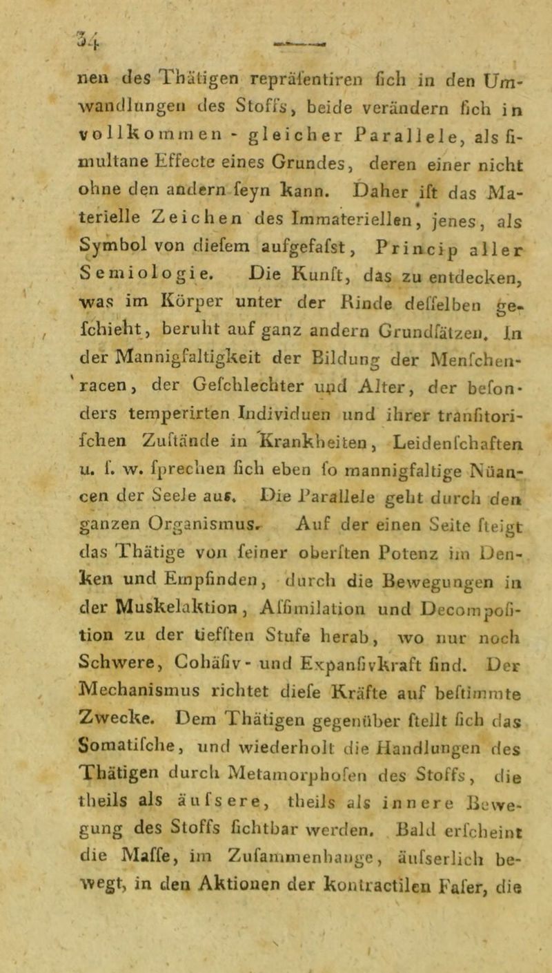 nen des Thätigen repräi'entiren fich in den Um- wandlungen des Stoffs, beide verändern fich in vollkommen - gleicher Parallele, als fi- multane Effecte eines Grundes, deren einer nicht ohne den andern feyn kann. Daher ift das Ma- terielle Zeichen des Immateriellen, jenes, als Symbol von diefem aufgefafst, Princip aller Semiologie. Die Kunft, das zu entdecken, •was im Körper unter der Rinde deffelben ge- fchieht, beruht auf ganz andern Grundfätzen. ln der Mannigfaltigkeit der Eildung der Menfchen- 'racen, der Gefchlechter uod Alter, der befon* ders temperirten Individuen und ihrer tranfitori- fchen Zuftände in Krankheiten, Leidenfchaften u. f. w. fprechen fich eben fo mannigfaltige Nuan- cen der Seele aus. Die Parallele geht durch den ganzen Organismus. Auf der einen Seite fteigt das Thätige von feiner oberften Potenz im Den- ken und Empfinden, durch die Bewegungen in der Muskelaktion , Affimilation und Decompofi- tion zu der tieflten Stufe herab, wo nur noch Schwere, Cohäfiv- und Expanfivkraft find. Der Mechanismus richtet diefe Kräfte auf beftimmte Zwecke. Dem rhätigen gegenüber ftellt fich das Somatifche, und wiederholt die Handlungen des Thätigen durch Metamorphofen des Stoffs, die tbeils als äufsere, tlieils als innere Bewe- gung des Stoffs fichtbar werden. Bald erfcheint die Maffe, im Zufaimnenhange, äufserlich be- wegt, in den Aktionen der konlractilcu Fafer, die