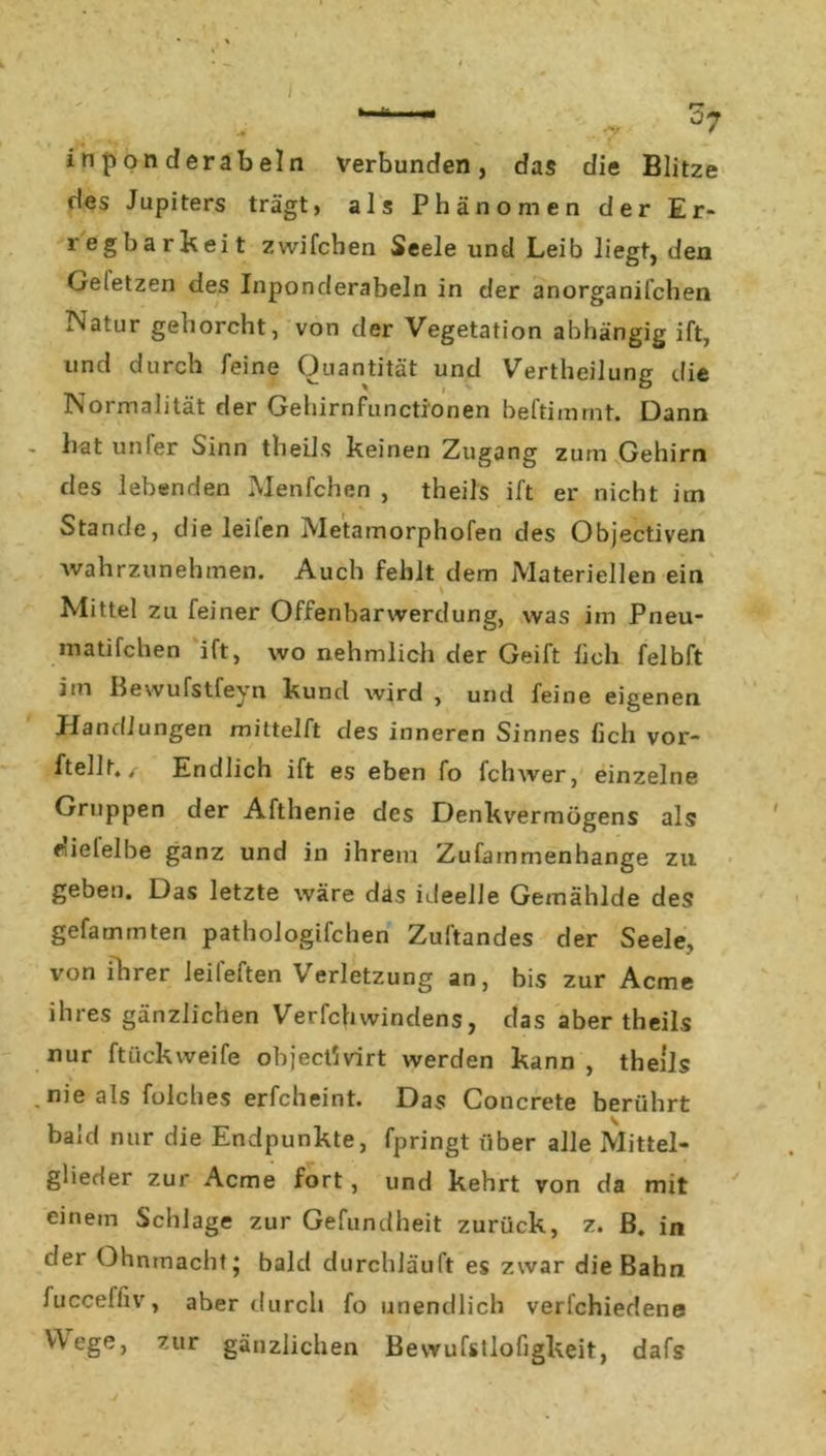 -v 57 7*> f i n p on d er ab ein verbunden, das die Blitze des Jupiters trägt, als Phänomen der Er- regbarkeit zwifchen Seele und Leib liegt, den Geletzen des Inponderabeln in der anorganifchen Natur gehorcht, von der Vegetation abhängig ift, und durch feine Quantität und Verkeilung die Normalität der Gehirnfunctionen beftimmt. Dann hat unfer Sinn theils keinen Zugang zum Gehirn des lebenden Menfchen , theils ift er nicht itn Stande, die leilen Metamorphofen des Objectiven 'wahrzunehmen. Auch fehlt dem Materiellen ein Mittel zu feiner Offenbarwerdung, was im Pneu- matifchen ift, wo nehmlich der Geift lieh felbft iin Bevvufstfeyn kuncl wird , und feine eigenen Handlungen mittelft des inneren Sinnes lieh vor- ftellt, / Endlich ift es eben fo fchwer, einzelne Gruppen der Afthenie des Denkvermögens als edelelbe ganz und in ihrem Zufammenhange zu geben. Das letzte wäre das ideelle Gemählde des gefammten pathologifchen Zuftandes der Seele, von ihrer leifeften Verletzung an, bis zur Acme ihres gänzlichen Verfchwindens, das aber theils nur ftiiekweife objectSvirt werden kann , theils nie als folches erfcheint. Das Concrete berührt bald nur die Endpunkte, fpringt über alle Mittel- glieder zur Acme fort, und kehrt von da mit einem Schlage zur Gefundheit zurück, z. B. in der Ohnmacht* bald durchläuft es zwar die Bahn fucceffiv, aber durch fo unendlich verfchiedene Wege, zur gänzlichen Bewufstlofigkeit, dafs