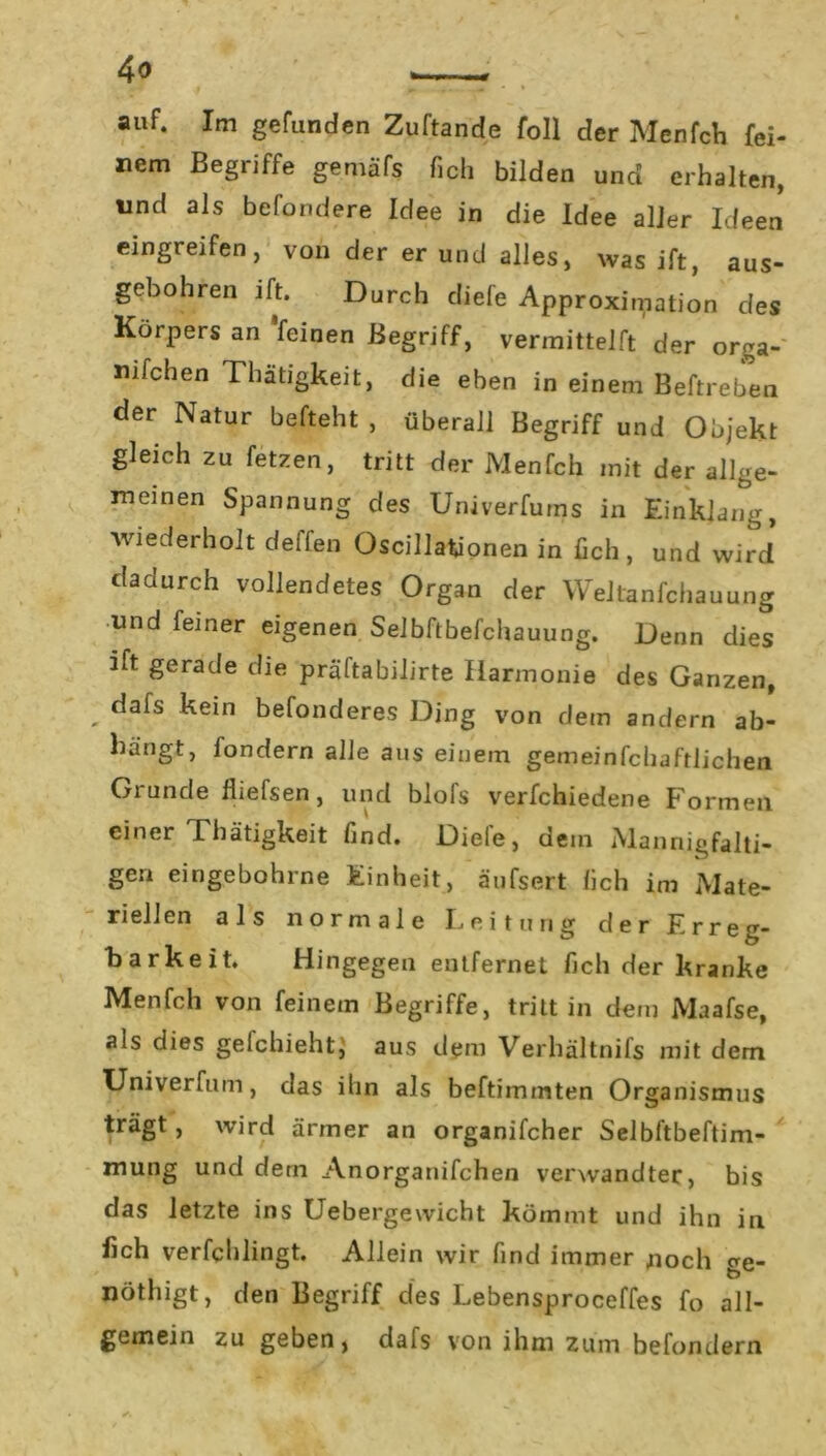 auf. Im gefunden Zuftande foll der Menfch fei- nem Begriffe gemäfs fich bilden und erhalten, und als befondere Idee in die Idee aller Ideen eingreifen, von der er und alles, was ift, aus- gebohren ift. Durch diefe Approximation des Körpers an feinen Begriff, vermittelft der orga- nifchen Thatigkeit, die eben in einem Beftreben der Natur befteht , überall Begriff und Objekt gleich zu fetzen, tritt der Menfch mit der allge- meinen Spannung des Univerfums in Einklang, wiederholt deifen Oscillationen in fich, und wird dadurch vollendetes Organ der \\ eltanfchauung und feiner eigenen Selbftbefchauung. Denn dies ift gerade die präftabilirte Harmonie des Ganzen, . dafs kein befonderes Ding von dem andern ab- bängt, fondern alle aus einem gemeinfchaftlichea Grunde fliefsen, und blofs verfchiedene Formen einer Thätigkeit find. Diele, dem Mannigfalti- gen eingebohrne Einheit, äufsert fich im Mate- riellen als normale Leitung der Erreg- barkeit. Hingegen entfernet fich der kranke Menfch von feinem Begriffe, tritt in dem Maafse, als dies gefchieht, aus dem Verhältnifs mit dem Univerfum, das ihn als beftimmten Organismus trägt, wird ärmer an organifcher Selbftbeftim- mung und dem Anorganifchen verwandter, bis das letzte ins Uebergewicht kömmt und ihn in fich verfchlingt. Allein wir find immer noch ge- nötigt, den Begriff des Lebensproceffes fo all- gemein zu geben, dafs von ihm zum befondern