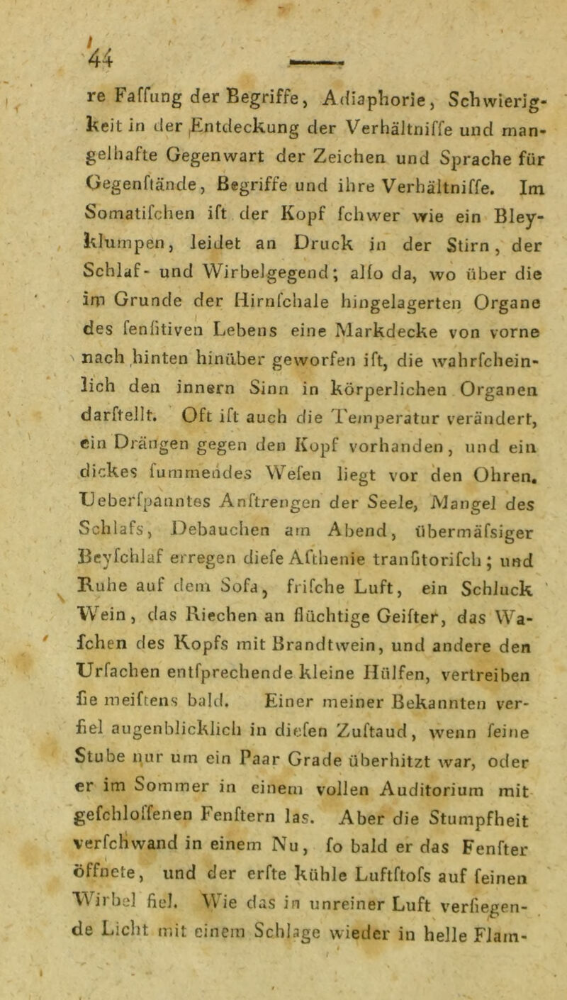 re Faffung der Begriffe, Adiaphorie, Schwierig- keit in der (Entdeckung der Verhäitniffe und man- gelhafte Gegenwart der Zeichen und Sprache für Gegenftände, Begriffe und ihre Verhäitniffe. Im Somatifchen ift der Kopf fclnver wie ein Bley- klumpen, leidet an Druck in der Stirn, der Schlaf- und Wirbelgegend; alfo da, wo über die im Grunde der Hirnlchale hingelagerten Organe des fenlitiven Lebens eine Markdecke von vorne nach hinten hinüber geworfen ift, die wahrfchein- lich den innern Sinn in körperlichen Organen darftellt. Oft ift auch die Temperatur verändert, ein Drängen gegen den Kopf vorhanden, und ein dickes fummendes Welen liegt vor den Ohren. TJeberfpanntes Anftrengen der Seele, AJangel des Schlafs, Debauchen am Abend, iibermäfsiger Beyfchlaf erregen diefe Afthenie tranfitorifch ; und Ruhe auf dem Sofa, frifche Luft, ein Schluck ' Wein, das Riechen an flüchtige Geifter, das Wa- fchen des Kopfs mit Brandtwein, und andere den Urfachen entfprechende kleine Hülfen, vertreiben fie meiftens bald. Einer meiner Bekannten ver- fiel augenblicklich in diefen Zuftaud, wenn feine Stube nur um ein Paar Grade überhitzt wrar, oder er im Sommer in einem vollen Auditorium mit gefehloffenen Fenftern las. Aber die Stumpfheit verfchwand in einem Nu, fo bald er das Fenfter öffnete, und der erfte kühle Luftftofs auf feinen W irbel fiel. Wie das in unreiner Luft verfliegen- de Licht mit einem Schlage wieder in helle Flain- I