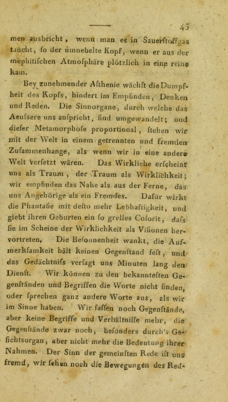 ' ; 4 men ausbricht, wenn man es in Sauerftoff^as taucht, io der umnebelte Kopf, wenn er aus der mepbitifchen Atmofphäre plötzlich in einp reine kam. Bey zunehmender Äfthenie wächft die Dumpf- heit des Kopfs, hindert im Empfinden , Denken und Reden. Die binnorgane, durch welche das Aeufsere uns anfpricht, find umgewandelt; und diefer Metamorphofe proportional , ftehen wir mit der Welt in einem getrennten und fremden Zufammenhange, als wenn wir in eine andere Welt Verfetzt wären. Das Wirkliche erfcheint uns als Traum , der Traum als Wirklichkeit; wir empfinden das Nahe als aus der Ferne, das uns Angehörige als ein Fremdes. Dafür wirkt die Phantafie mit defto mehr Lebhaftigkeit, und giebt ihren Geburten ein fo grelles Colorit, dafs fie im Scheine der Wirklichkeit als Vjfionen her- vortreten, Die Belounenheit wankt, die Auf- merkfamkeit hält keinen Gegenftand feft, und das Gedächtnifs verfagt uns Minuten lang den Dienft. Wir können zu den bekannteren Ge- genwänden und Begriffen die Worte nicht finden, oder fprechen ganz andere Worte aus, als wir im Sinne haben. Wir faffen noch Gegenftände, aber keine Begriffe und Verbältniffe mehr, die Gegenftände zwar noch, befonders durch’s Ge* fichtsorgan , aber nicht mehr die Bedeutung ihrer Nahmen. Der Sinn der gemeinften Rede ift uns fremd, wir fehen noch die Bewegungen des Red*