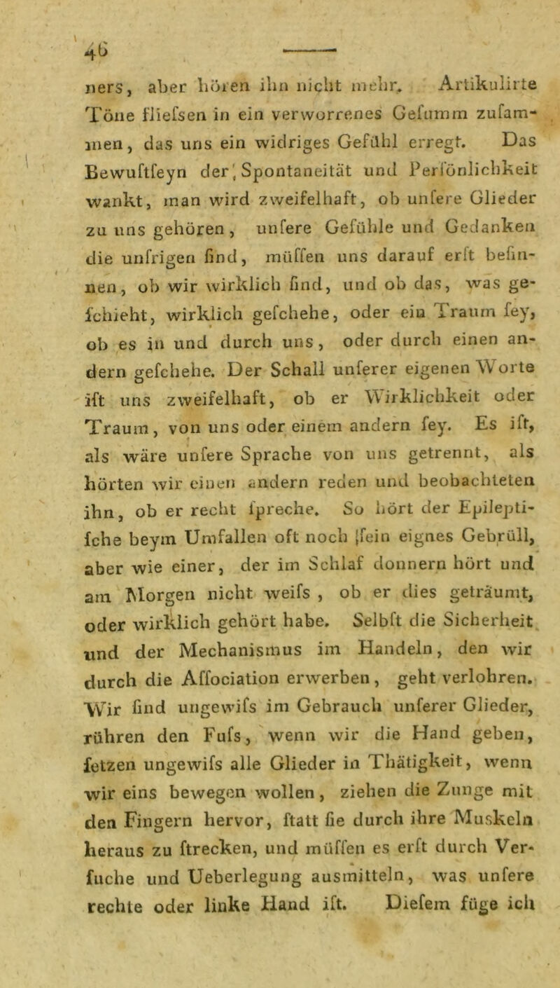 uers, aber hören ihn nicht mehr. Artikulirte Töne fliefsen in ein verworrenes Gefumm zufam- men, das uns ein widriges Gefühl erregt. Das Bewuftfeyn der, Spontaneität und Peri’önlichkeit wankt, inan wird zweifelhaft, ob uhfere Glieder zu uns gehören , unfere Gefühle und Gedanken die unfrigen find, müffen uns darauf erlt befin- nen, ob wir wirklich find, und ob das, was ge- fchieht, wirklich gefchehe, oder eiu Traum fey, ob es in und durch uns , oder durch einen an- dern gefchehe. Der Schall unferer eigenen Worte ift uns zweifelhaft, ob er Wirklichkeit oder Traum, von uns oder einem andern fey. Es ilt, als wäre unfere Sprache von uns getrennt, als hörten wir einen andern reden und beobachteten ihn, ob er recht ipreche. So hört der Epilepti- fche beym Umfallen oft noch {fein eignes Gebrüll, aber wie einer, der im Schlaf donnern hört und am Morgen nicht weifs , ob er dies geträumt, oder wirklich gehört habe. Selbft die Sicherheit und der Mechanismus im Handeln, den wir durch die Affociation erwerben , geht verlohren. Wir find ungewifs im Gebrauch unferer Glieder, rühren den Fufs, wenn wir die Hand geben, fetzen ungewifs alle Glieder in Thätigkeit, wenn wir eins bewegen wollen, ziehen die Zunge mit den Fingern hervor, ftatt fie durch ihre Muskeln heraus zu ftrecken, und müffen es erft durch Ver- fuche und Ueberlegung ausmitteln, was unfere rechte oder linke Hand ift. Diefem füge ich