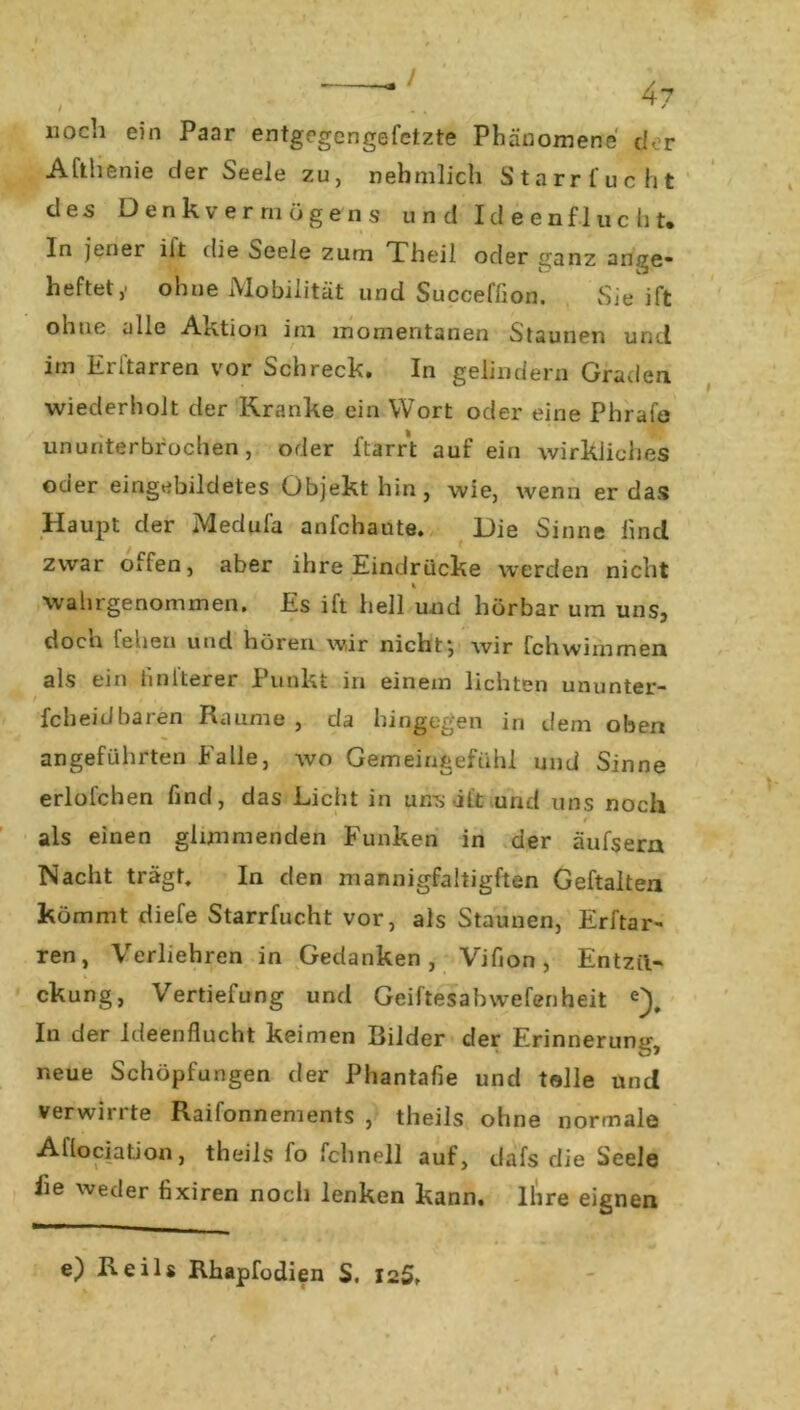 uocli ein Paar entgegengefetzte Phänomene ehr Afthenie der Seele zu, nehmlich Starr fucht des Denkvermögens und Id e e nfl u c h t. In jener ilt die Seele zum Theil oder ganz ange* heftet,' ohne Mobilität und Succeffion. Sie ift ohne alle Ai-ition im momentanen Staunen und im Erharren vor Schreck. In gelindem Graden wiederholt der Kranke ein Wort oder eine Phrafe ununterbrochen, oder ftarrt auf ein wirkliches oder eingebildetes Objekt hin, wie, wenn er das Haupt der Medufa anfehaute. Die Sinne lind zwar often, aber ihre Eindrücke werden nicht wahrgenommen. Es ift hell und hörbar um uns, doch feilen und hören wir nicht*, wir fchwimmen als ein finiterer Punkt in einem lichten ununter- fcheidbaren Raume , da hingegen in dem oben angeführten Falle, wo Gemeingefühl und Sinne erlofchen find, das Licht in uns itt und uns noch als einen glimmenden Funken in der äufsern Nacht trägt. In den maanigfaltigften Gehalten kömmt diefe Starrfucht vor, als Staunen, Erhar- ren, Verliehren in Gedanken, Vifion, Entzü- ckung, Vertiefung und Geiftesabwefenheit e). In der Ideenflucht keimen Bilder der Erinnerung, neue Schöpfungen der Phantafie und tolle und verwirrte Raifonnements , theils ohne normale Allociation, theils fo fclinell auf, dafs die Seele iie weder fixiren noch lenken kann. Ihre eignen e) Reils Rhapfodien S. 125.