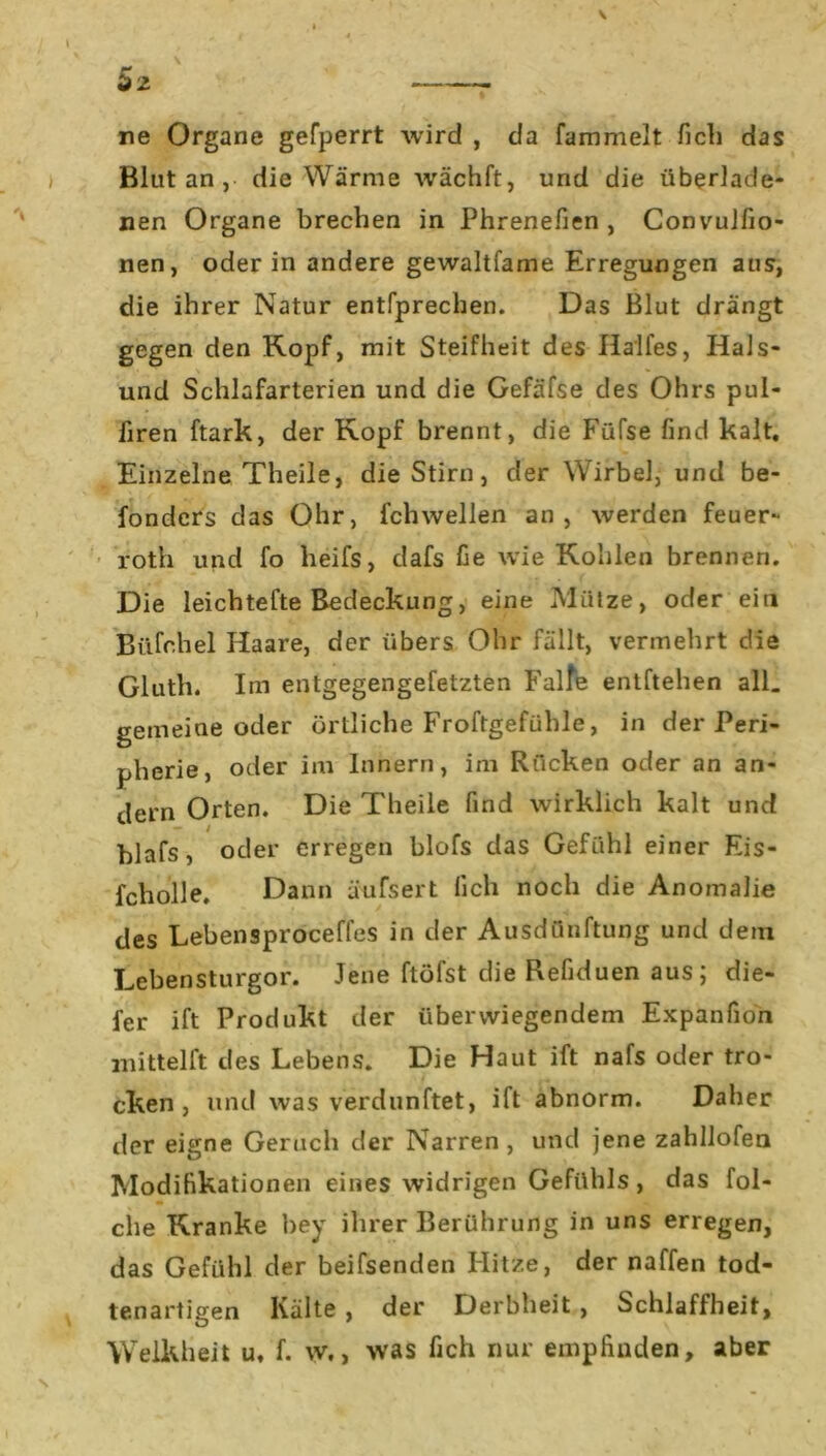 ne Organe gefperrt wird , da fammelt flcli das Blut an , die Wärme wächft, und die überlade- nen Organe brechen in Phrenefien , Convulfio- nen, oder in andere gewaltfame Erregungen aus, die ihrer Natur entfprechen. Das Blut drängt gegen den Kopf, mit Steifheit des Halles, Hais- und Schlafarterien und die Gefäfse des Ohrs pul- liren ftark, der Kopf brennt, die Füfse find kalt. Einzelne Theile, die Stirn, der Wirbel, und be- fondcrs das Ohr, fchwellen an, werden feuer- roth und fo heifs, dafs fie wie Kohlen brennen. Die leichtefte Bedeckung, eine Mütze, oder ein Büfchel Haare, der übers Ohr fällt, vermehrt die Gluth. Im entgegengefetzten Falte entheben all. gemeine oder örtliche Froftgefühle, in der Peri- pherie, oder im Innern, im Rücken oder an an- dern Orten. Die Theile find wirklich kalt und blafs, oder erregen blofs das Gefühl einer Eis- fcholle. Dann äufsert lieh noch die Anomalie des Lebensproceffes in der Ausdünftung und dem Lebensturgor. Jene ftöfst die Refiduen aus; die- fer ift Produkt der überwiegendem Expanfion mittel ft des Lebens. Die Haut ift nafs oder tro- cken , und was verdunftet, ift abnorm. Daher der eigne Geruch der Narren , und jene zahllofen Modifikationen eines widrigen Gefühls, das fol- che Kranke bey ihrer Berührung in uns erregen, das Gefühl der beifsenden Flitze, der naffen tod- tenartigen Kälte , der Derbheit , Schlaffheit, Welkheit u, f. w., was fich nur empfinden, aber