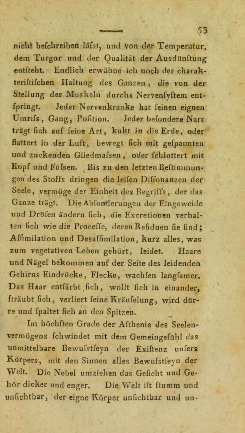 53 nicht befchreiben läfst, und von der Temperatur, dem Turgor und der Qualität der Ausdünftung entfteht. Endlich erwähne ich noch der charak- teriftifchen Haltung des Ganzen , die von der Stellung der Muskeln durchs Nervenfyftem ent- fpringt. Jeder Nervenkranke hat feinen eignen Umrifs, Gang, Pofition. Jeder befondere Narr trägt fich auf feine Art, kukt in die Erde, oder flattert in der Luft, bewegt fich mit gefpannten \ und zuckenden Gliedmafsen, oder fchlottert mit Kopf und Füfsen. Bis zu den letzten Beftimmun- gen des Stoffs dringen die leifen Diffonanzen der Seele, vermöge der Einheit des Begriffs, der das Ganze trägt. Die Abfonderungen der Eingeweide und Drülen ändern fich, die Excretionen verhal- ten fich wie die Proceffe, deren Refiduen fie find; Affimilation und Desaffimilation, kurz alles, was zum vegetativen Leben gehört, leidet. Haare und Nägel bekommen auf der Seite des leidenden Gehirns Eindrücke, Flecke, wachfen langfamer. Das Haar entfärbt kfich, wollt fich in einander, fträubtfich, verliert feine Kräufelung, wird dür- re und fpaltet fich an den Spitzen. Im höchften Grade der Afthenie des Seelen- vermögens fchwindet mit dem Gemeingefühl das unmittelbare Bewufstfeyn der Exiftenz unfers Körpers, mit den Sinnen alles Bewufstfeyn der Welt. Die Nebel umziehen das Gefleht und Ge- hör dicker und enger. Die Welt ift ftumm und unfichtbar, der eigne Körper unfichtbar und un-