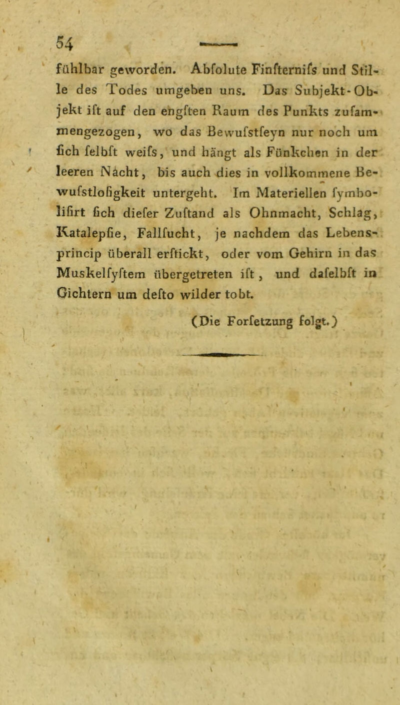 t 54 - fühlbar geworden. Abfolute Finfternifs und Stil- le des Todes umgeben uns. Das Subjekt-Ob- jekt ift auf den engften Raum des Punkts zufam- mengezogen, wo das Bewufstfevn nur noch um fich felbft weifs, und hängt als Fünkchen in der leeren Nacht, bis auch dies in vollkommene Be- wufstlofigkeit untergeht. Im Materiellen fymbo- lifirt fich diefer Zuftand als Ohnmacht, Schlag, Katalepfie, Fallfucht, je nachdem das Lebens- princip überall erftickt, oder vom Gehirn in das Muskelfyftem übergetreten ift , und dafelbft in Gichtern um defto wilder tobt. (Die Forfetzung folgt.) V