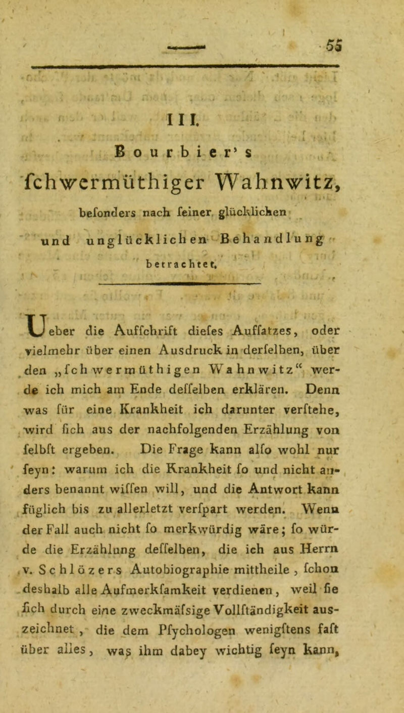 \ •» •r III. Bourbier’ s r » $1 fchwcrmüthiger Wahnwitz, » u»i befonders nach feiner glücklichen und unglücklichen Behandlung betrachtet. !•*•* u eber die Auffchrift diefes Auffatzes, oder * vielmehr über einen Ausdruck in derfelben, über den „fchwermüthigen Wahnwitz “ wer- de ich mich am Ende deffelben erklären. Denn was für eine Krankheit ich darunter verftehe, •wird fich aus der nachfolgenden Erzählung von felbft ergeben. Die Frage kann alfo wohl nur % feyn: warum ich die Krankheit fo und nicht an- ders benannt wiffen will, und die Antwort kann füglich bis zu allerletzt verfpart werden. Wenn der Fall auch nicht fo merkwürdig wäre; fo wür- de die Erzählung deffelben, die ich aus Herrn v. Schlözers Autobiographie mittheile , fchon deshalb alle Aufmerkfamkeit verdienen, weil fie lieh durch eine zweckmäfsige Vollftändigkeit aus- zeichnet , die dem Pfychologen wenigftens faft über alles, was ihm dabey wichtig feyn kann,