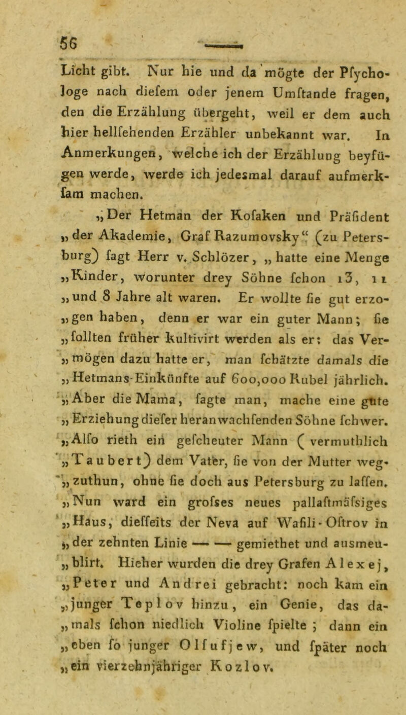 Licht gibt. Nur hie und da mögte der Pfycho- ]oge nach diefem oder jenem Umftande fragen, den die Erzählung übergeht, weil er dem auch hier hellfehenden Erzähler unbekannt war. In Anmerkungen, welche ich der Erzählung beyfü- gen werde, werde ich jedesmal darauf aufmerk- fam machen. „Der Hetman der Kofaken und Präfident „der Akademie, Graf Razumovsky “ (zu Peters- burg} lagt Herr v. Schlözer, „hatte eine Menge „Kinder, worunter drey Söhne fchon i3, 11 „und 8 Jahre alt waren. Er wollte fie gut erzo- „gen haben, denn er war ein guter Mann; fie „füllten früher kultivirt werden als er: das Ver- „ mögen dazu hatteer, man fchätzte damals die „ Hetmans-Einkiinfte auf 600,000 Rubel jährlich. „Aber die Mama, Tagte man, mache eine gute „ Erziehung diefer heranwachfenden Söhne fchwer. „Alfo rieth ein gefcheuter Mann ( vermuthlich „Taubert) dem Vater, fie von der Mutter weg» „zuthun, ohne fie doch aus Petersburg zu laffen. „Nun ward ein grofses neues pallaftmäfsiges '„Haus, dieffeits der Neva auf Wafili* Oftrov in 5, der zehnten Linie — — gemiethet und ausmeu- „ blirt. Hieher wurden die drey Grafen A 1 e x e j, „Peter und Andrei gebracht: noch kam ein „junger Teplov hinzu, ein Genie, das da- „mals fchon niedlich Violine fpielte ; dann ein „eben fo junger Olfufjevv, und fpäter noch „ein vierzehnjähriger Kozlov.