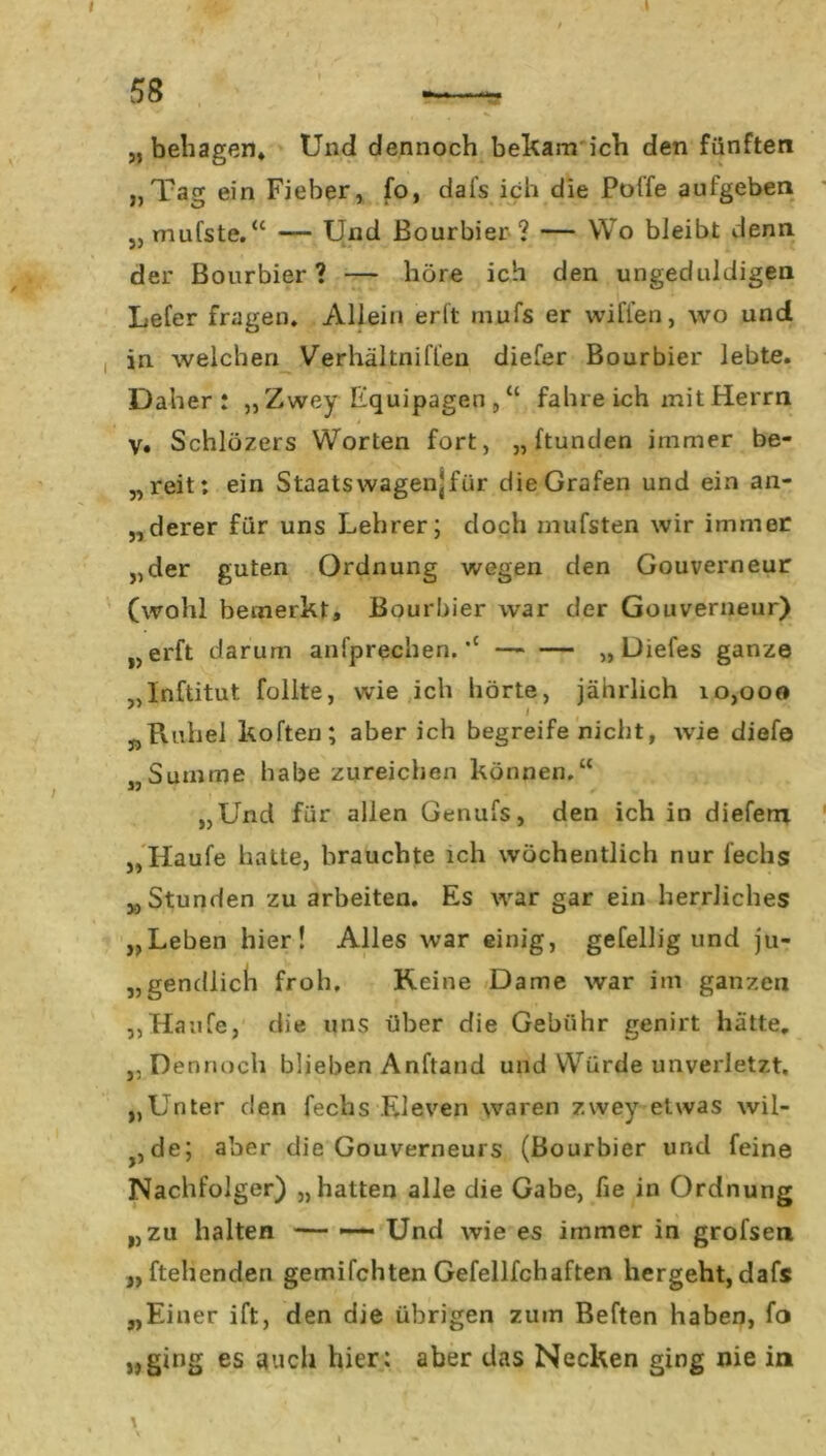 58 „behagen* Und dennoch bekam ich den fünften „Tag ein Fieber, fo, dal’s ich die Poffe aufgeben „ mufste.“ — Und Bourbier ? — Wo bleibt denn der Bourbier? — höre ich den ungeduldigen Lefer fragen. Allein erft mufs er wiflen, wo und in welchen Verhältniffen diefer Bourbier lebte. Daher: „ Zwey Equipagen , “ fahre ich mit Herrn V. Schlözers Worten fort, „ ftunden immer be- „reit: ein Staatswagenjfiir die Grafen und ein an- „derer für uns Lehrer; doch mufsten wir immer „der guten Ordnung wegen den Gouverneur (wohl bemerkt, Bourbier war der Gouverneur) „erft darum anfprechen. “ „ Diefes ganze „Inftitut füllte, wie ich hörte, jährlich 10,000 „Rubel koften; aber ich begreife nicht, wie diefe „Summe habe zureichen können.“ „Und für allen Genufs, den ich in diefem „Haufe hatte, brauchte ich wöchentlich nur l'echs „Stunden zu arbeiten. Es war gar ein herrliches „Leben hier! Alles war einig, gefellig und ju- gendlich froh. Reine Dame war im ganzen „Haufe, die uns über die Gebühr genirt hätte. „ Dennoch blieben Anhand und Würde unverletzt. „Unter den fechs Eleven waren zwey etwas wil- j5de; aber die Gouverneurs (Bourbier und feine Nachfolger) „hatten alle die Gabe, fie in Ordnung „zu halten — — Und wie es immer in grofsen ,, (teilenden gemifchten Gefellfchaften hergeht, dafs „Einer ift, den die übrigen zum Beften haben, fo „ging es auch hier: aber das Necken ging nie in \ '•