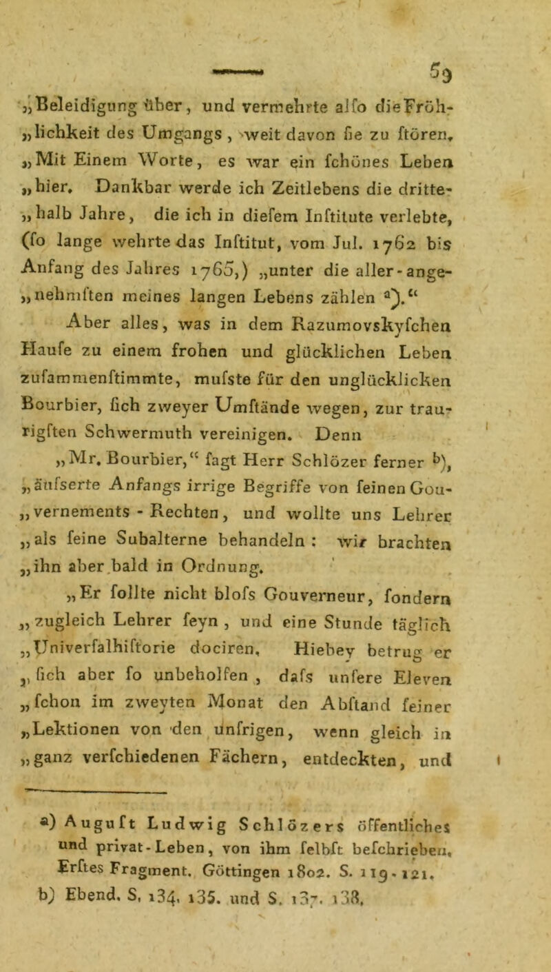 3)Beleidigung über, und vermehrte alfo clieFröh- „lichkeit des Umgangs , weit davon fie zu ftören, »>Mit Einem Worte, es war ein fchünes Leben „hier. Dankbar werde ich Zeitlebens die dritte- „halb Jahre, die ich in diefem Inftitute verlebte, (fo lange wehrte das Inftitut, vom Jul. 1762 bis Anfang des Jahres 1765,) „unter die aller-ange- „nehmften meines langen Lebens zählen a}. Aber alles, was in dem Razumovskyfchen Haufe zu einem frohen und glücklichen Leben zufammenftimmte, mufste für den unglücklicken Bourbier, lieh zweyer Umftände wegen, zur trau- rigften Schwermuth vereinigen. Denn „Mr. Bourbier,“ fagt Herr Schlözer ferner b), „ätilserte Anfangs irrige Begriffe von feinen Gou- „vernements - Rechten, und wollte uns Lehrer „als feine Subalterne behandeln: wir brachten „ihn aber bald in Ordnung. „Er follte nicht blofs Gouverneur, fondern „zugleich Lehrer feyn , und eine Stunde täglich „Univerfalhiftorie dociren, Hiebey betrug er j, fich aber fo unbeholfen , dafs unfere Eleven „ fchon im zweyten Monat den Abftand feiner „Lektionen von den unfrigen, wenn gleich in „ganz verfchiedenen Fächern, entdeckten, und a) Auguft Ludwig Schlozers öffentliches und privat - Leben, von ihm felbft befchrieben, Erftes Fragment. Göttingen 1802. S. 119-121. b) Ebend, S, 134. i35. und S. 107. 138,