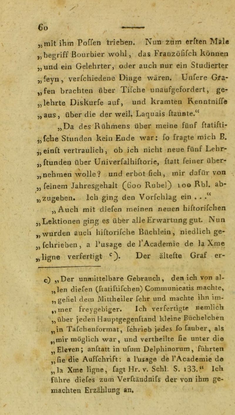„mit ihm Poffen trieben. Nun zum erften Mal« „begriff Bourbier wohl, das Franzöfifch können „und ein Gelehrter, oder auch nur ein Studierter „feyn, verfchiedene Dinge wären. Unfere Gfa- „fen brachten über Tifche unaufgefordert, ge- kehrte Diskurfe auf, und kramten Kenntniffe „aus, über die derweil. Laquais ftaunte.“ „Da des Rühmens über meine fünf ftatifti- „fche Stunden kein Ende war: fo fragte mich B. „einft vertraulich, ob ich nicht neue fünf Lehr- „ftunden über Univerfalhiftorie, ftatt feiner über- „nehmen wolle? und erbot fich, mir dafür von „feinem Jahresgehalt £600 Rubel) 100 Rbl. ab- „zugeben. Ich ging den Vorfchlag ein . . . „Auch mit diefen meinen neuen hiftorifcben „Lektionen ging es über alle Erwartung gut. Nun „wurden auch hiftorifche Büchlein, niedlich ge- schrieben, a l’usage de l’Academie de la Xme „ ligne verfertigt c). Der ältefte Graf er- c) „Der unmittelbare Gebrauch, den ich von al- „len diefen (ftatiftifcben) Comrnunicatis machte, „geliel dem Mittheiler fehr und machte ihn im- „iner freygebiger. Ich verfertigte nemlich „über jeden Hauptgegenftand kleine Büchelchen „in Tafchenformat, fchrieb jedes fo fauher, als „ mir möglich war, und vertheilte fie unter die „Eleven; anftatt in ufura Delphinorum, führten „lie die Auffchrift: a l’usage de l’Academie de „la Xme ligne, fagt Hr. v. Schl. S. i33.“ Ich führe diefes zum Verftändnifs der von ihm ge- machten Erzählung an.
