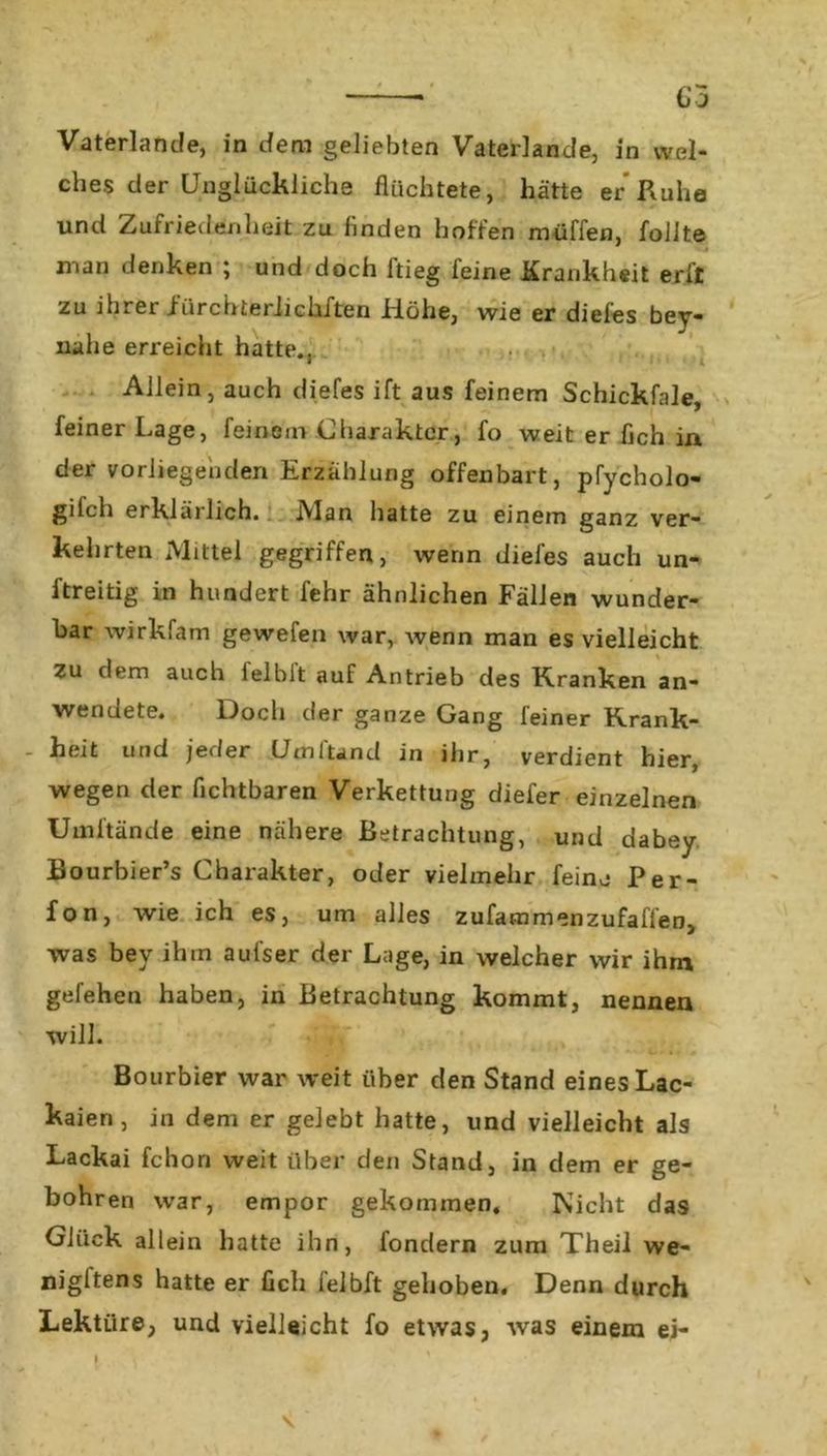 Vaterlande, in dem geliebten Vaterlande, in wel- ches der Unglückliche flüchtete, hätte er Ruhe und Zufriedenheit zu linden hoffen muffen, follte man denken ; und doch ftieg feine Krankheit erft zu ihrer fürchteriickften Höhe, wie er diefes bey- nahe erreicht hatte.. Allein, auch diefes ift aus feinem Schickfale, feiner Lage, feinem Charakter, fo weit er fleh in der vorliegenden Erzählung offenbart, pfycholo- gilch erklärlich. Alan hatte zu einem ganz ver- kehrten Mittel gegriffen, wenn diefes auch un- ftreitig in hundert fehr ähnlichen Fällen wunder- bar wirkfam gewefen war, wenn man es vielleicht Zu dem auch felbit auf Antrieb des Kranken an- wendete. Doch der ganze Gang feiner Krank- heit und jeder Umltand in ihr, verdient hier, wegen der Achtbaren Verkettung diefer einzelnen Umltände eine nähere Betrachtung, und dabey Bourbier’s Charakter, oder vielmehr feine Per- fon, wie ich es, um alles zufammenzufaffen, was bev ihrn aufser der Lage, in welcher wir ihm gefehen haben, in Betrachtung kommt, nennen will. Bourbier war weit über den Stand eines Lac- kaien, in dem er gelebt hatte, und vielleicht als Lackai fchon weit über den Stand, in dem er ge- bohren war, empor gekommen, Nicht das Glück allein hatte ihn, fondern zum Theil we- nigstens hatte er Ach felbft gehoben. Denn durch Lektüre, und vielleicht fo etwas, was einem ei-