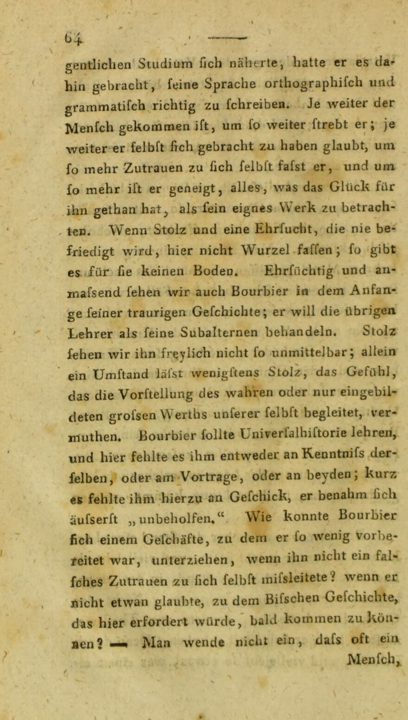 gentliclien Studium fich näherte, hatte er es da- hin gebracht, feine Sprache orthographifch und grammatifch richtig zu fchreiben. Je weiter der Menfch gekommen ift, um fo weiter ftrebt er; je weiter er felbft fich gebracht zu haben glaubt, uin fo mehr Zutrauen zu fich felbft fafst er, und um fo mehr ift er geneigt, alles, was das Glück für ihn gethan hat, als fein eignes Werk zu betrach- ten. Wenn Stolz und eine Ehrfucht, die nie be- friedigt wird, hier nicht Wurzel faffen ; fo gibt es für fie keinen Boden. Ehrfüchtig und an- mafsend fehen wir auch Bourbier in dem Anfän- ge feiner traurigen Gefchichte; er will die übrigen Lehrer als feine Subalternen behandeln. Stolz fehen wir ihn freylich nicht fo unmittelbar; allein ein Umftand läfst wenigstens Stolz, das Gefühl, das die Vorfteilung des wahren oder nur eingebil- deten grofsen Werths unferer felbft begleitet, ver- muthen. Bourbier füllte Univerfalhiftorie lehren, und hier fehlte es ihm entweder anKenntnifs der- felben, oder am Vortrage, oder an beyden; kurz es fehlte ihm hierzu an Gefchick, er benahm fich äufserft „unbeholfen.“ Wie konnte Bombier fich einem Gefchäfte, zu dem er io wenig vorbe- reitet war, unterziehen, wenn ihn nicht ein fal- fches Zutrauen zu fich felbft milsleitete ? wenn er nicht etwan glaubte, zu dem Bifschen Gefchichte, das hier erfordert würde, bald kommen zu Kön- nen? —» Wan wende nicht ein, dafs oft ein Wen fch,