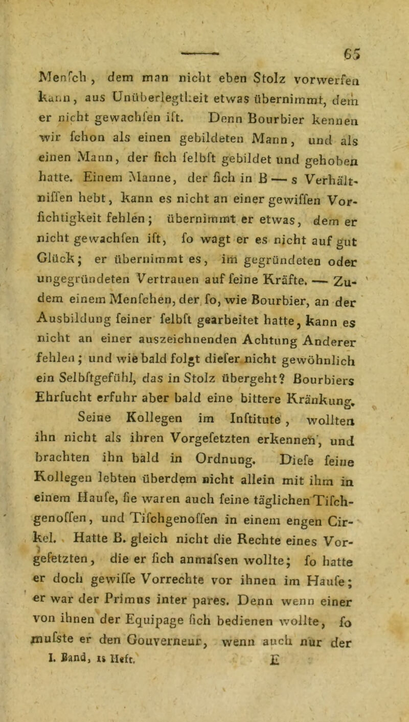 Menfch , dem man nicht eben Stolz vorwerfen kann, aus Unüberlegtheit etwas übernimmt, dem er nicht gewachten ift. Denn Bourbier kennen wir fchon als einen gebildeten Mann, und als einen Mann, der fich felbl't gebildet und gehoben hatte. Einem Manne, der fich in B — s Verhält« niffen hebt, kann es nicht an einer gewiffen Vor- fichtigkeit fehlen; übernimmt er etwas, dem er nicht gewachfen ift, fo wagt er es nicht auf gut Glück; er übernimmt es, im gegründeten oder ungegründeten Vertrauen auf feine Kräfte. — Zu- ' dem einem Menfchen, der fo, wie Bourbier, an der Ausbildung feiner felbft gearbeitet hatte, kann es nicht an einer auszeichnenden Achtung Anderer fehlen ; und wie bald folgt diefer nicht gewöhnlich ein Selbftgefühl, das in Stolz übergeht? ßourbiers Ehrfucht erfuhr aber bald eine bittere Kränkung ö* * Seine Kollegen im Inftitute , wollten ihn nicht als ihren Vorgefetzten erkenneil', und brachten ihn bald in Ordnung. Diefe feine Kollegen lebten überdem nicht allein mit ihm in einem Haufe, fie waren auch feine täglichen Tifch- genoffen, und Tifchgenoffen in einem engen Cir- kel. Hatte B. gleich nicht die Rechte eines Vor- gefetzten, die er fich anmafsen wollte; fo hatte er doch gewiffe Vorrechte vor ihnen im Haufe; er war der Primus inter pares. Denn wenn einer von ihnen der Equipage fich bedienen wollte, fo jnufste er den Gouverneur, wenn auch nur der I. Band, u Heft. £