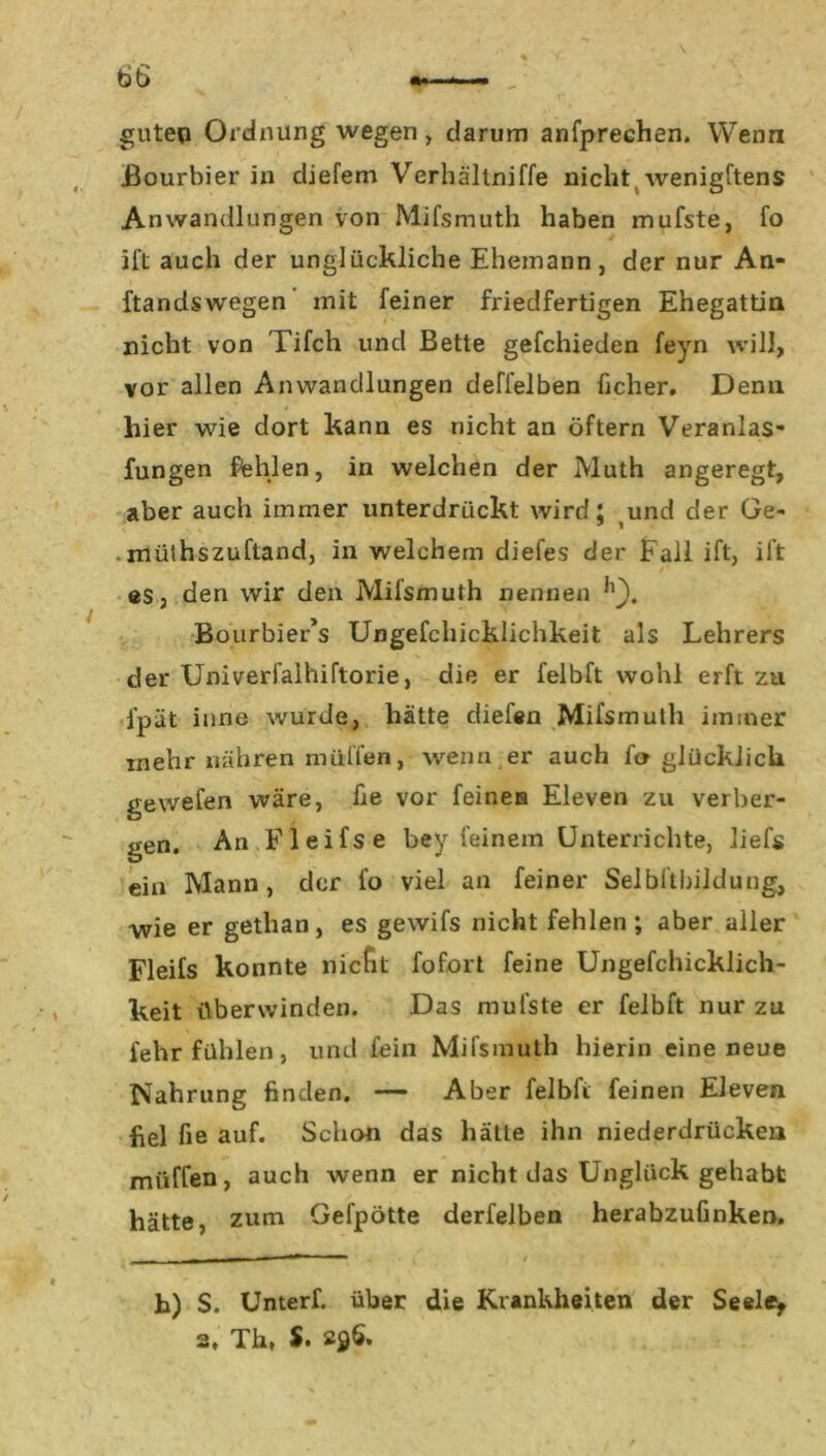 guten Ordnung wegen , darum anfprechen. Wenn Bourbier in diefem Verhältniffe nicht wenigftens Anwandlungen von Mifsmuth haben mufste, fo ift auch der unglückliche Ehemann, der nur An- ftandswegen mit feiner friedfertigen Ehegattin nicht von Tifch und Bette gefchieden feyn will, vor allen Anwandlungen deffelben ücher. Denn hier wie dort kann es nicht an öftern Veranlas- fungen fehlen, in welchen der Muth angeregt, aber auch immer unterdrückt wird; und der Ge- müthszuftand, in welchem diefes der Fall ift, ift es, den wir den Mifsmuth nennen Bourbier’s Ungefchicklichkeit als Lehrers der Univerfalhiftorie, die er felbft wohl erft zu l'pät inne wurde, hätte diefen Mifsmutli immer mehr nähren muffen, wenn er auch fo glücklich gewefen wäre, fie vor feines Eleven zu verber- gen. An Fleifse bey feinem Unterrichte, lief« ein Mann, der fo viel an feiner Selbftbildung, wie er gethan, es gewifs nicht fehlen; aber aller Fleifs konnte nicht fofort feine Ungefchicklich- keit überwinden. Das mufste er felbft nur zu fehr fühlen, und fein Mifsmuth hierin eine neue Nahrung finden. — Aber felbft feinen Eleven fiel fie auf. Schon das hätte ihn niederdrücken muffen, auch wenn er nicht das Unglück gehabt hätte, zum Gefpötte derfelben herabzufinken. h) S. Unterf. über die Krankheiten der Seele,