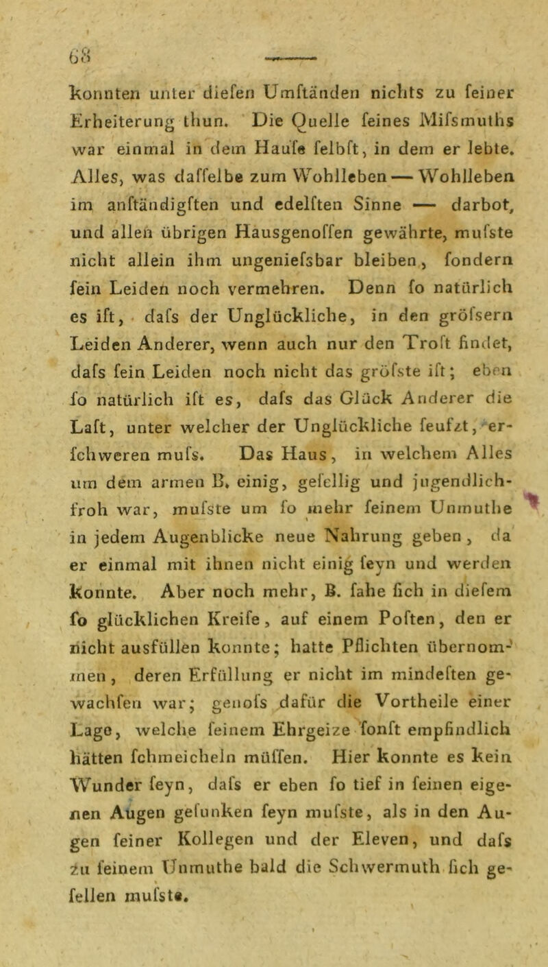 konnten unter diefen Umftänden nichts zu feiner Erheiterung thun. Die Quelle feines Mifsmuths war einmal in dem Haufe felbft, in dem er lebte. Alles, was daffelbe zum Wohlleben — Wohlleben im anftändigften und edelften Sinne —— darbot, und allen übrigen Hausgenoffen gewährte, mufste nicht allein ihm ungeniefsbar bleiben, fondern fein Leiden noch vermehren. Denn fo natürlich es ift, dafs der Unglückliche, in den grölsern Leiden Anderer, wenn auch nur den Troit findet, dafs fein Leiden noch nicht das gröfste ift; eben fo natürlich ift es, dafs das Glück Anderer die Laft, unter welcher der Unglückliche feufzt, er- fchweren mufs. Das Haus, in welchem Alles um dem armen B. einig, gefcllig und jugendlich- froh war, mufste um fo mehr feinem Unmuthe * \ in jedem Augenblicke neue Nahrung geben, da er einmal mit ihnen nicht einig fevn und werden konnte. Aber noch mehr, B. falle lieh in diefem fo glücklichen Ivreife , auf einem Poften, den er nicht ausfüllen konnte; hatte Pflichten übernom- men, deren Erfüllung er nicht im mindeften ge- wachfen war; genofs dafür die Vortheile einer Lago, welche feinem Ehrgeize fonft empfindlich hätten fchmeicheln müffen. Hier konnte es kein Wunder feyn, dafs er eben fo tief in feinen eige- nen Augen gelunken feyn mufste, als in den Au- gen feiner Kollegen und der Eleven, und dafs in feinem Unmuthe bald die Schwermuth fich ge- % feilen mufste.