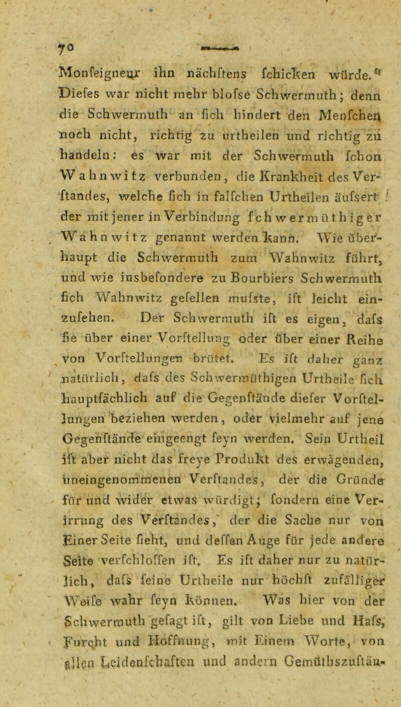 I Monfeigneyr ihn nächftens fchicken würde. ** Diefes war nicht mehr blofse Schwermuth; denn die Schwermuth an fich hindert den Menfcher* 0 ^ noch nicht, richtig 211 urtheilen und richtig zu handeln: es war mit der Schwermuth fchon Wahnwitz verbunden, die Krankheit des Ver- ftandes, welche fich in falfchen Urtheilen äufsert der mit jener in Verbindung fchwermüthiger Wahnwitz genannt werden kann. Wie über- haupt die Schwermuth zum Wahnwitz führt, und wie insbefondere zu Bourbiers Schwermuth fich Wahnwitz gefellen mufste, ift leicht ein- zufehen. Der Schwermuth ift es eigen, dafs fie über einer Vorftellung oder über einer Reihe von Vorftellungen brütet. Es ift daher ganz natürlich, dafs des Schwermüthigen Urtheile fich hauptfächlich auf die Gegenftände diefer Vorftel- • * lungen beziehen werden, oder vielmehr auf jene Gegenftände eingeengt feyn werden. Sein Urtheil ; 1 ift aber nicht das frcye Produkt des erwägenden, imeingenommenen Verftandes, der die Gründe für und wider etwas würdigt; fondern eine Ver- irrung des Verftandes, der die Sache nur von Einer Seite fieht, und deffan Auge für jede andere Seite verfchloffen ift. Es ift daher nur zu natür- lich, dafs feine Urtheile nur höchft zufälliger Weife wahr feyn können. Was hier von der Schwermuth gefagtift, gilt von Liebe und Hafs, • JurQ.ht und Hoffnung, mit Einem Worte, von allen Leidenfeh aften und andern Gemüthszuftän-