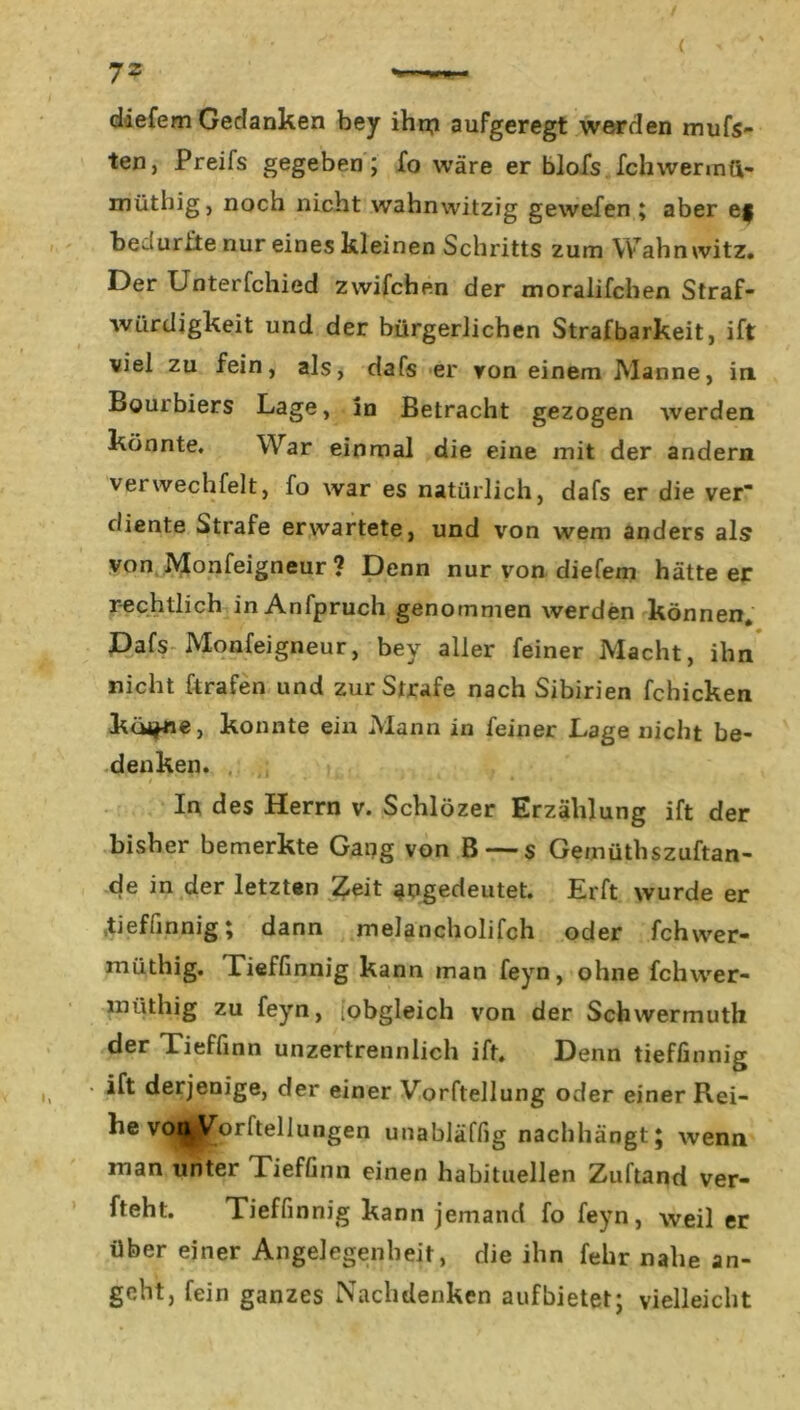 diefem Gedanken bey ihr# aufgeregt werden mufs- ten, Preifs gegeben; fo wäre er blofs fchwermft- müthig, noch nicht wahnwitzig gewefen ; aber ef bedurfte nur eines kleinen Schritts zum Wahnwitz. Der Unterfchied zwifchen der moralifchen Straf- würdigkeit und der bürgerlichen Strafbarkeit, ift viel zu fein, als, dafs er von einem Manne, in Bourbiers Lage, in Betracht gezogen werden könnte. War einmal die eine mit der andern verwechfelt, fo war es natürlich, dafs er die ver diente Strafe erwartete, und von wem anders als von Monfeigneur ? Denn nur von diefem hätte er rechtlich inAnfpruch genommen werden können, Dafs Monfeigneur, bey aller feiner Macht, ihn nicht ftrafen und zur Strafe nach Sibirien fchicken küi*ne, konnte ein Mann in feiner Lage nicht be- denken. In des Herrn v. Schlözer Erzählung ift der bisher bemerkte Gang von B — s Geinüthszuftan- de in der letzten Zeit gngedeutet. Erft wurde er tieffinnig; dann melancholifch oder fchwer- müthig. Tieffinnig kann man feyn, ohne fchwer- lnüthig zu feyn, [obgleich von der Schwermuth Tieffinn unzertrennlich ift. Denn tieffinnig ift derjenige, der einer Vorftellung oder einer Rei- he voi^|£orlteilungen unabläffig nachhängt; wenn man unter Tieffinn einen habituellen Zuftand ver- fteht. Tieffinnig kann jemand fo feyn, weil er über einer Angelegenheit, die ihn fehr nahe an- geht, fein ganzes Nachdenken aufbietet; vielleicht