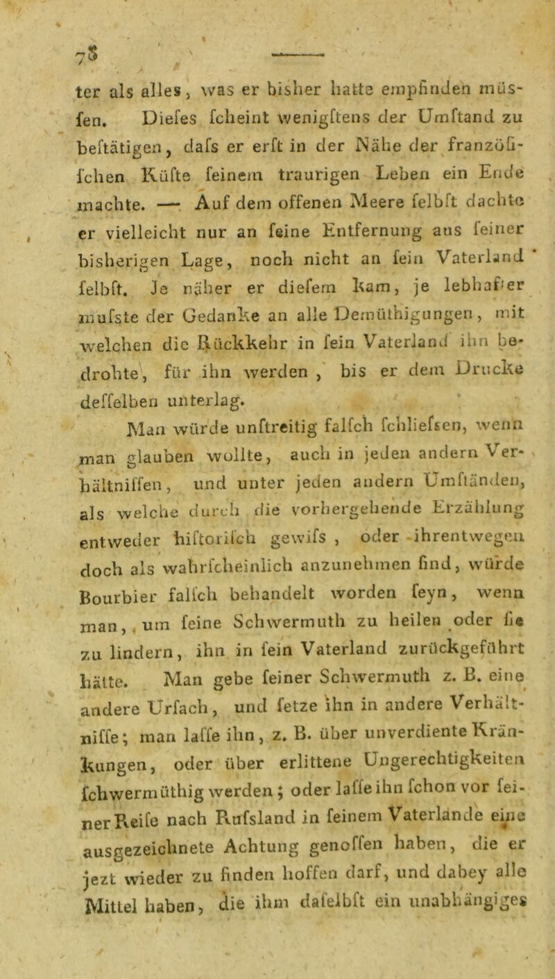 7$ ter als alles, was er bisher hatte empfinden müs- fen. Diefes fcheint wenigftens der Umftand zu betätigen, dafs er erft in der INähe der franzöfi- i'chen Küfte feinem traurigen Leben ein Ende machte. —■ Auf dem offenen Meere felbft dachte er vielleicht nur an feine Entfernung aus feiner bisherigen Lage, noch nicht an fein Vaterland felbft. Je näher er diefern kam, je lebhafter mufste der Gedanke an alle DemütHigungen, mit welchen die Rückkehr in fein Vaterland ihn be- drohte, für ihn werden , bis er dem Drucke deffelben unterlag. Man würde unftreitig falfch fchliefsen, wenn man glauben wollte, auch in je Jen andern Ver- bältnilfen, und unter jeden andern Umftänden, als welche durch die vorhergehende Erzählung entweder hiftorilch gewifs , oder ihrentwegcu doch als vvahrfcheinlich anzunehmen find, würde Bourbier falfch behandelt worden feyn, wenn man, um feine Schwermuth zu heilen oder Ge zu lindern, ihn in fein Vaterland zurückgeführt hätte. Man gebe feiner Schwermuth z. B. eine andere Urfacli, und fetze ihn in andere Verhält- niffe; man lalle ihn, z. B. über unverdiente Krän- kungen, oder über erlittene Ungerechtigkeiten jfchwermüthig werden ; oder lalle ihn Ichon vor fei- ner Reife nach Rufsland in feinem Vaterlande eine ausgezeichnete Achtung genoffen haben, die er jezt wieder zu finden hoffen darf, und dabey alle Mittel haben, die ihm dafelbft ein unabhängiges