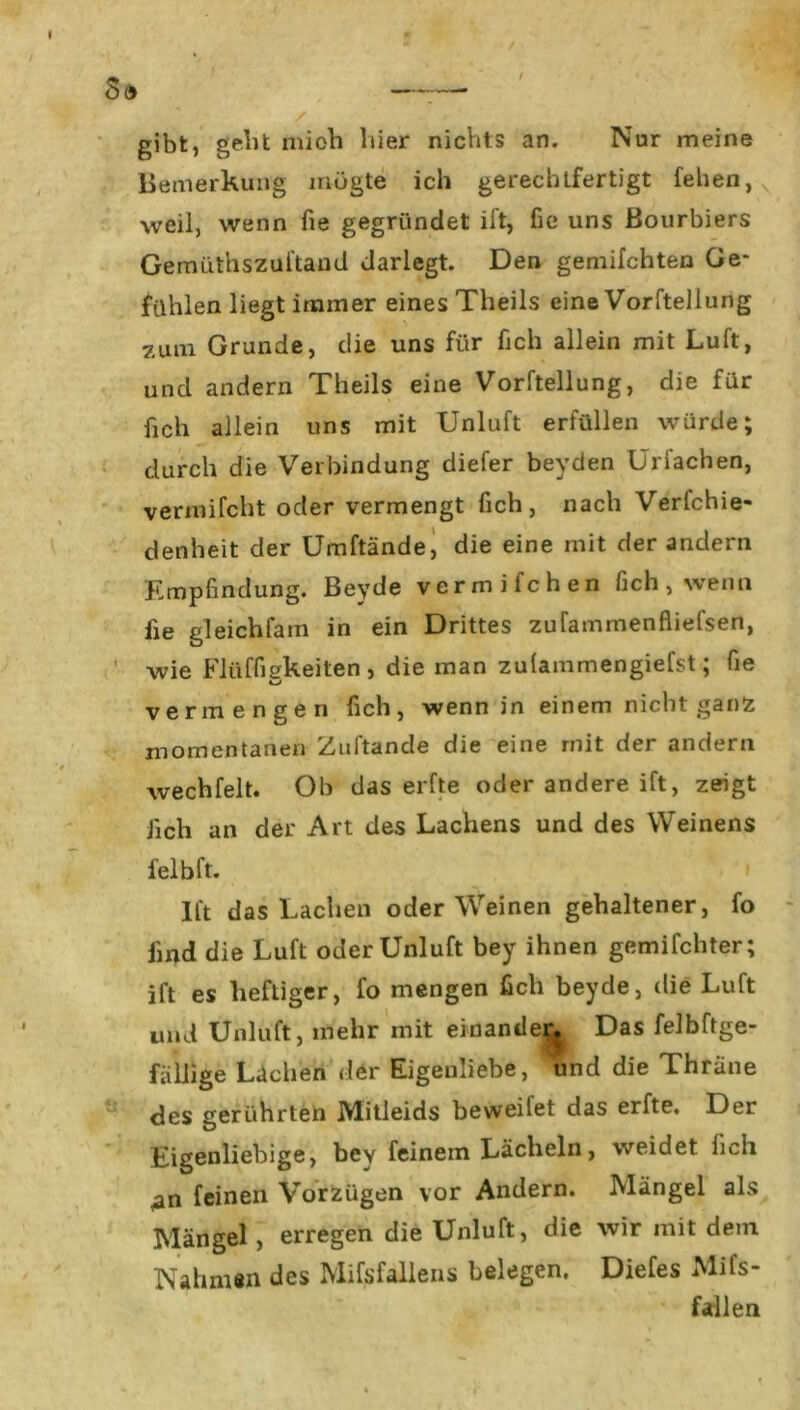 gibt, geM mioh liier nichts an. Nur meine Bemerkung mögte ich gerechtfertigt fehen, weil, wenn fie gegründet ift, fic» uns Bourbiers Gemüthszüi'tand darlegt. Den gemilchten Ge- fühlen liegt immer eines Theils eine Vorftellung zum Grunde, die uns für fich allein mit Luft, und andern Theils eine Vorftellung, die für fich allein uns mit Unluft erfüllen würde; durch die Verbindung diefer bevden Urfachen, vermifcht oder vermengt fich, nach Verfchie- denheit der Umftände, die eine mit der andern Empfindung. Beyde vermifchen fich, wenn lie gl eich lam in ein Drittes zufammenfiiefsen, wie Fliiffigkeiten , die man zulammengiefst; fie vermengen fich, wenn in einem nicht ganz momentanen Zuftande die eine mit der andern wechfelt. Oh das elfte oderandereift, zeigt Jich an der Art des Lachens und des Weinens felbft. i Ift das Lachen oder Weinen gehaltener, fo find die Luft oder Unluft bey ihnen gemachter; ift es heftiger, fo mengen fich beyde, die Luft und Unluft, mehr mit einande^. Das felbftge- fällige Lüchen der Eigenliebe, und die Thräne des gerührten Mitleids beweilet das erfte. Der Eigenliebige, bey feinem Lächeln, weidet lieh <an feinen Vorzügen vor Andern. Mängel als Mängel, erregen die Unluft, die wir mit dem Nahmen des Mißfallens belegen. Diefes Mifs- fallen