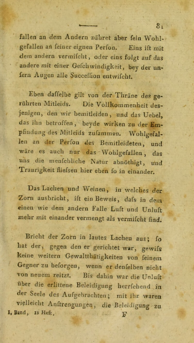 fallen an dem Andern nähret aber fein Wohl- gefallen an feiner eignen Perfon. Eins ift mit dem andern vermifcht, oder eins folgt auf das andere mit einer Geich windigkeit, bey der un- fern Augen alle Succeffion entwifcht. Eben daffelbe gilt von der Thräne des ge- rührten Mitleids. Die Vollkommenheit des- jenigen, den wir bemitleiden , und das Uebel, das ihn betroffen, beyde wirken zu der Em- pfindung des Mitleids zufammen. Wohlgefal- len an der Perfon des Bemitleideten, und wäre es auch nur das Wohlgefallen , das uns die menfchliche Natur abnöthigt, und Traurigkeit fiiefsen hier eben fo in einander. Das Lachen und Weinen, in welches der Zorn ausbricht, ift ein Beweis, dafs in dem einen wie dem andern Falle Luft und Unluft mehr mit einander vermengt als vermifcht find. ' v* , Bricht der Zorn in lautes Lachen aus; fo hat der, gegen den er gerichtet war, gewifs keine weitern Gewalttätigkeiten von feinem Gegner zu beforgen, wenn er denfelben nicht von neuem reitzf. Bis dahin war die Unluft über die erlittene Beleidigung herrfchend in der Seele des Aufgebrachten; mit ihr waren vielleicht Anftrengungen, die Beleidigung Band, is Hefe, p zu