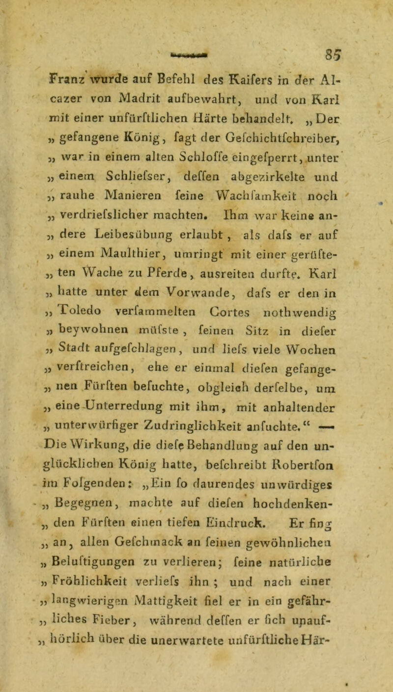 s ' • 1 • f Franz wurde auf Befehl des Kaifers in der Al- cazer von Madrit aufbewahrt, und von Karl mit einer unftirftlichen Härte behandelt. „ Der „ gefangene König, fagt der Gefchichtfchreiber, j, war in einem alten Schlöffe cingefperrt, unter „ einem Schliefser, deffen abgezirkelte und „ rauhe Manieren feine Wachfamkeit noch „ verdriefslicher machten. Ihm war keine an- „ dere Leibesübung erlaubt , als dafs er auf „ einem Maulthier, umringt mit einer gerüfte- „ ten Wache zu Pferde, ausreiten durfte. Karl ,, hatte unter dem Vorwände, dafs er den in ,, Toledo verfammelten Cortes notlnvendig „ beywohnen nüifste , feinen Sitz in diefer „ Stadt aufgefchlagen, und liefs viele Wochen „ verftreichen, ehe er einmal (liefen gefange- „ nen Fiirften befuchte, obgleich derleibe, um „ eine-Unterredung mit ihm, mit anhaltender „ unterwürfiger Zudringlichkeit anfuchte.“ — Die Wirkung, die diefe Behandlung auf den un- glücklichen König hatte, befchreibt Robertfon im Folgenden: „Ein fo daurendes unwürdiges „ Begegnen, machte auf diefen hochdenken- „ den Fürften einen tiefen Eindruck. Er fing „ an, allen Gelchtnack an feinen gewöhnlichen „ Belüftigungen zu verlieren; feine natürliche » Fröhlichkeit verliefs ihn ; und nach einer „ langwierigen Mattigkeit fiel er in ein gefähr- „ liebes Fieber, während deffen er fich upauf- „ hörlich über die unerwartete unfürftlicheHär-