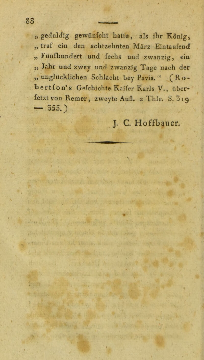 83 „ geduldig gewünfcht hatte, als ihr König, „ traf ein den achtzehnten März Eintaufend ,, fünfhundert und fechs und zwanzig, ein „ Jahr und zwey und zwanzig Tage nach der „unglücklichen Schlacht bey Pavia. “ (Ro- hertfon’s Gefchichte Kaifer Karls V., über- fetzt von Remer, zweyte Aufl. 2 Thle. S. 019 — 3550 J. C. Hoffbauer, w / /