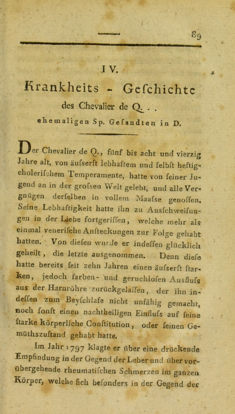 I % —fr I V. Krankheits - Gefchichte des Chevalier de . ehemaligen Sp. Gefandten in D. J_/or Chevalier de Q., fünf bis acht und vierzig Jahre alt, von äufserft lebhaftem und felbft heftig- cholerifchem Temperamente, hatte von feiner Ju- gend an in der grofsen Welt gelebt, und alle Ver- gnügen derfelben in vollem Maafse genoffen. Seine Lebhaftigkeit hatte ihn zu Ausfchweifun- gen in der Liebe fortgeriffen, welche mehr als einmal venerifche Anfteckungen zur Folge gehabt hatten. Von diefen wurde er indeffen glücklich geheilt , die letzte ausgenommen. Denn diele hatte bereits feit zehn Jahren einen äufserft ftar- ken, jedoch färben- und geruchlöfen Ausflufs aus der Harnröhre zurückgelaffen, der ihn in- deffen zum Beyfchlafe nicht unfähig gemacht, noch fonft einen nachtheiligen Einflufs auf feine harke körperliche Conftitution, oder fernen Ge- müthszuftand gehabt hatte. Im Jahr 1797 klagte er über eine drückende Empfindung in der Gegend der Leber und über vor- übergehende rheumatifchen Schmerzen im ganzen Köjper, welche lieh belonders in der Gegend der