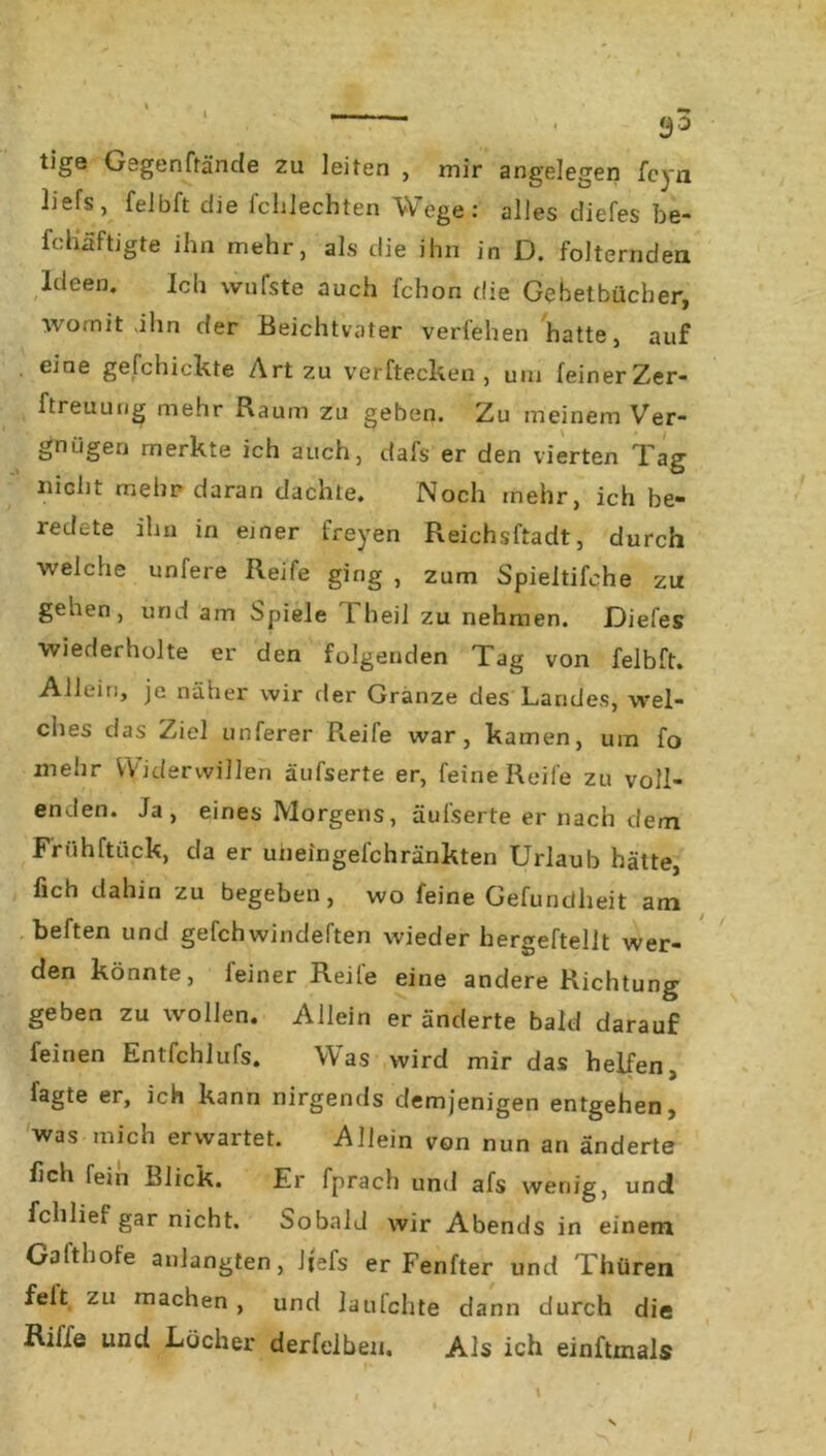 tige Gegenfrände zu leiten , mir angelegen fcyn Üefs, feibft die fchlechten Wege: alles diefes be- fchäftigte ihn mehr, als die ihn in D. folternden Ideen. Ich wufste auch fchon die Gebetbücher, womit ahn der Beichtvater verfehen hatte, auf eine gefchickte Art zu verftecken , um feinerZer- ftreuung mehr Raum zu geben. Zu meinem Ver- gnügen merkte ich auch, dafs er den vierten Tag nicht mehr daran dachte. Noch mehr, ich be* redete ihn in einer freyen Reichsftadt, durch welche unfere Reife ging , zum Spieitifehe zu gehen, und am Spiele 1 heil zu nehmen. .Diefes wiederholte er den folgenden Tag von feibft. Allein, je näher wir der Granze des Landes, wel- ches das Ziel unferer R.eife war, kamen, um fo mehr Widerwillen äufserte er, feine Reife zu voll- enden. Ja, eines Morgens, äufserte er nach dem Früh ft Lick, da er uiieingefchränkten Urlaub hätte, fich dahin zu begeben, wo feine Gefundheit am heften und gefchwindeften wieder hergeftellt wer- den könnte, feiner Reife eine andere Richtung geben zu wollen. Allein er änderte bald darauf feinen Entfchlufs. Was wird mir das helfen, i'agte er, ich kann nirgends demjenigen entgehen, was mich erwartet. Allein von nun an änderte fich fein Blick. Er fprach und afs wenig, und fchlief gar nicht. Sobald wir Abends in einem Gatthole anlangten, Jjefs er Fenfter und Thüren feit zu machen , und laufchte dann durch die Rille und Locher derfelben. Als ich einftmals /