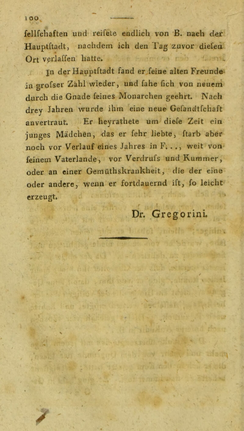 fellfchaften und reifete endlich von B. nach der Hauptftadt, nachdem ich den lag zuvor diele» Ort vprlaffen hatte. jn der Hauptftadt fand er feine alten Freunde in grofser Zahl wieder, und fahe fich von neuem durch die Gnade feines Monarchen geehrt. Nach drey Jahren wurde ihm eine neue Gefandtfchaft anvertraut. Er heyrathete um diefe Zeit ein •junges Mädchen, das er fehr liebte, ftarb aber noch vor Verlauf eines Jahres in F. . ., weit von ' • ' j,Jj feinem Vaterlande, vor Verdrufs und Kummer, oder an einer Gemüthskrankheit, die der eine oder andere, wenn er fortdauernd ift, fo leicht erzeugt. ■ . . ' • •r' • Dr. Gregorini. * v % .. \ v . r r